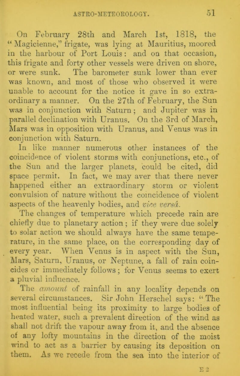 On February 28th and March 1st, 1818, the “ Magicienne,” frigate, was lying at Mauritius, moored in the harbour of Port Louis: and on that occasion, this frigate and forty other vessels were driven on shore, or were sunk. The barometer sunk lower than ever was known, and most of those who observed it were unable to account for the notice it gave in so extra- ordinary a manner. On the 27th of February, the Sun was in conjunction with Saturn; and Jupiter was in parallel declination with Uranus. On the 3rd of [March, Mars was in opposition with Uranus, and Venus was in conjunction with Saturn. In like manner numerous other instances of the coincidence of violent storms with conjunctions, etc., of the Sun and the larger planets, could be cited, did space permit. In fact, we may aver that there never happened either an extraordinary storm or violent convulsion of nature without the coincidence of violent aspects of the heavenly hodies, and vine versa. The changes of temperature which precede rain are chiefly due to planetary action; if they were due solely to solar action we should always have the same tempe- rature, in the same place, on the corresponding day of every year. When Venus is in aspect with the Sun, Mars, Saturn, Uranus, or Neptune, a fall of rain coin- cides or immediately follows; for Venus seems to exert a pluvial influence. The amount of rainfall in any locality depends on several circumstances. Sir John Herschel says: “The most influential being its proximity to large bodies of heated water, such a prevalent direction of the wind as shall not drift the vapour away from it, and the absence of any lofty mountains in the direction of the moist wind to act as a barrier by causing its deposition on them. As we recede from the sea into the interior of T7 -■»