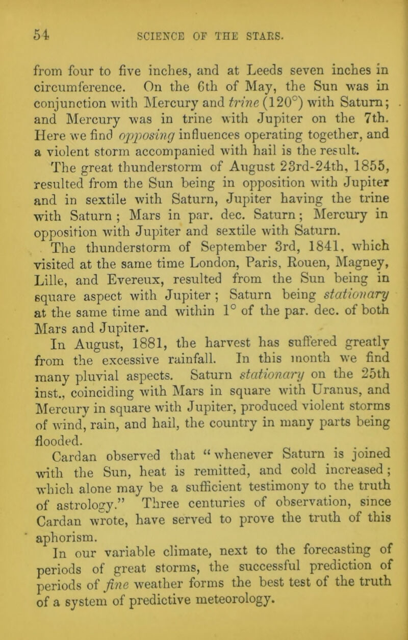 from four to five inches, and at Leeds seven inches in circumference. On the Gth of May, the Sun was in conjunction with Mercury and trine (120°) with Saturn; and Mercury was in trine with Jupiter on the 7th. Here we find opposing influences operating together, and a violent storm accompanied with hail is the result. The great thunderstorm of August 23rd-24tb, 1855, resulted from the Sun being in opposition with Jupiter and in sextile with Saturn, Jupiter having the trine with Saturn ; Mars in par. dec. Saturn; Mercury in opposition with Jupiter and sextile with Saturn. The thunderstorm of September 3rd, 1841, which visited at the same time London, Paris, Rouen, Magney, Lille, and Evereux, resulted from the Sun being in square aspect with Jupiter; Saturn being stationary at the same time and within 1° of the par. dec. of both Mars and Jupiter. In August, 1881, the harvest has suffered greatly from the excessive rainfall. In this month we find many pluvial aspects. Saturn stationary on the 25th inst., coinciding with Mars in square with Uranus, and Mercury in square with Jupiter, produced violent storms of wind, rain, and hail, the country in many parts being flooded. Cardan observed that “whenever Saturn is joined with the Sun, heat is remitted, and cold increased ; which alone may be a sufficient testimony to the truth of astrology.” Three centuries of observation, since Cardan wrote, have served to prove the truth of this aphorism. In our variable climate, next to the forecasting of periods of great storms, the successful prediction of periods of fine weather forms the best test of the truth of a system of predictive meteorology.