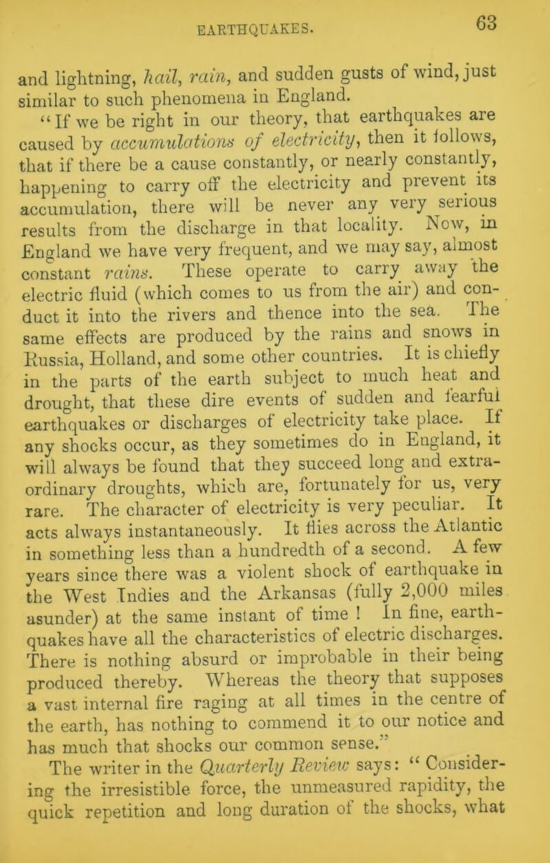 and lightning, hail, rain, and sudden gusts of wind, just similar to such phenomena in England. “ If we be right in our theory, that earthquakes are caused by accumulations of electricity, then it lollows, that if there be a cause constantly, or nearly constantly, happening to carry off the electricity and prevent its accumulation, there will be never any very ^serious results from the discharge in that locality. Now, in England we have very frequent, and we may say, almost constant rains. These operate to carry away the electric fluid (which comes to us from the air) and con- duct it into the rivers and thence into the sea. I he same effects are produced by the rains and snows in Russia, Holland, and some other countries. It is chiefly in the parts of the earth subject to much heat and drought, that these dire events of sudden and fearful earthquakes or discharges of electricity take place. If any shocks occur, as they sometimes do in England, it will always be found that they succeed long and extra- ordinary droughts, which are, fortunately for us, very rare. The character of electricity is very peculiar. It acts always instantaneously. It hies across the Atlantic in something less than a hundredth of a second. A few years since there was a violent shock of eat thquake in the West Indies and the Arkansas (fully 2,000 miles asunder) at the same instant of time ! In fine, earth- quakes have all the characteristics of electric discharges. There is nothing absurd or improbable in their being produced thereby. Whereas the theory that supposes a vast internal fire raging at all times in the centre of the earth, has nothing to commend it to our notice and has much that shocks our common sense. The writer in the Quarterly Review says: “ Consider- ing the irresistible force, the unmeasured rapidity, the quick repetition and long duration of the shocks, what