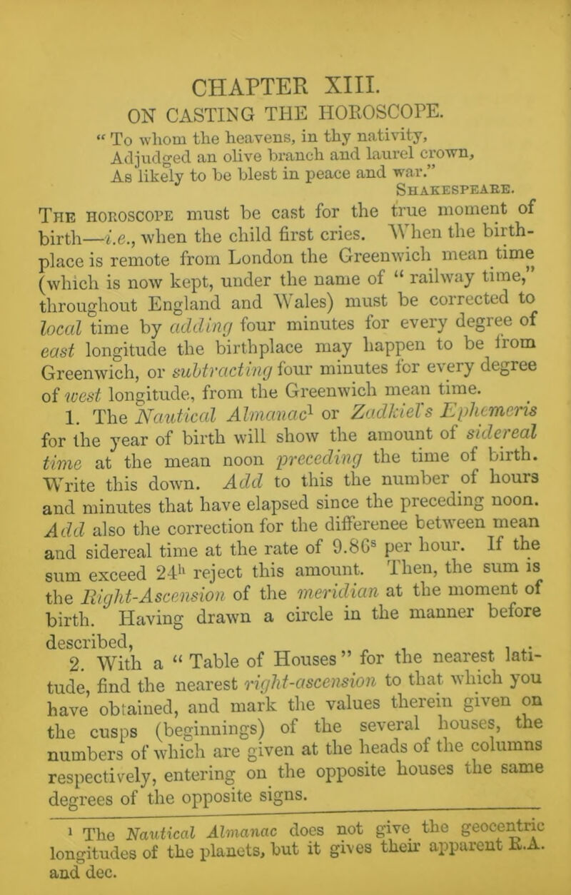 ON CASTING THE HOROSCOPE. “ To whom the heavens, in thy nativity. Adjudged an olive branch and laurel crown. As likely to be blest in peace and war.” Shakespeabe. The horoscope must be cast for the true moment of birth—i.e., when the child first cries. When the birth- place is remote from London the Greenwich mean time (which is now kept, under the name of “ railway time,” throughout England and Wales) must be corrected to local time by adding four minutes for every degree of east longitude the birthplace may happen to be iiom Greenwich, or subtracting four minutes for every degree of west longitude, from the Greenwich mean time. 1. The Nautical Almanac1 or Zadkiel's Ephcmeris for the year of birth will show the amount ot side) ccd time at the mean noon -preceding the time of birth. Write this down. Add to this the number ol hours and minutes that have elapsed since the preceding noon. Add also the correction for the difference between mean and sidereal time at the rate of 9.SGb per lioui. If the sum exceed 24h reject this amount. Then, the sum is the Right-Ascension of the meridian at the moment of birth. Plaving drawn a circle in the manner before described, „ . 2. With a “ Table of Houses ” for the nearest lati- tude, find the nearest right-ascension to that which you have obtained, and mark the values therein given on the cusps (beginnings) of the several houses, the numbers of which are given at the heads of the columns respectively, entering on the opposite houses the same degrees of the opposite signs. 1 The Naxdical Almanac does not give the geocentric longitudes of the planets, but it gives then apparent R.A. and dec.