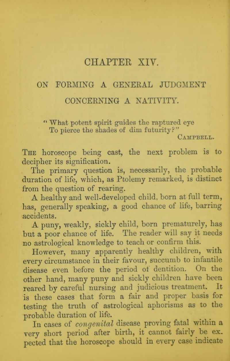 ON FORMING A GENERAL JUDGMENT CONCERNING A NATIVITY. “ What potent spirit guides the raptured eye To pierce the shades of dim futurity P ” Campbell. The horoscope being cast, the next problem is to decipher its signification. The primary question is, necessarily, the probable duration of life, which, as Ptolemy remarked, is distinct from the question of rearing. A healthy and well-developed child, born at full term, has, generally speaking, a good chance of life, barring accidents. A puny, weakly, sickly child, born prematurely, has but a poor chance of life. The reader will say it needs no astrological knowledge to teach or confirm this. However, many apparently healthy children, with every circumstance in their favour, succumb to infantile disease even before the period ot dentition. On the other hand, many puny and sickly children have been reared by careful nursing and judicious treatment. It is these cases that form a fair and proper basis for testing the truth of astrological aphorisms as to the probable duration of life. In cases of congenital disease proving fatal within a very short period after birth, it cannot fairly be ex- pected that the horoscope should in every case indicate