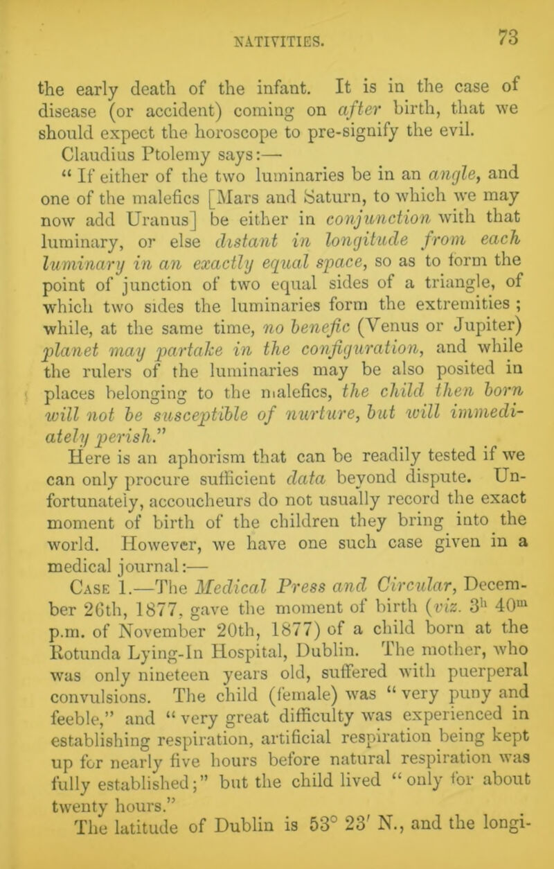 the early death of the infant. It is in the case of disease (or accident) coming on after birth, that we should expect the horoscope to pre-signify the evil. Claudius Ptolemy says:—■ “ If either of the two luminaries be in an angle, and one of the malefics [Mars and Saturn, to which we may now add Uranus] be either in conjunction with that luminary, or else distant in longitude from each luminary in an exactly equal space, so as to form the point of junction of two equal sides of a triangle, of which two sides the luminaries form the extremities ; while, at the same time, no benefic (Venus or Jupiter) planet may partalce in the configuration, and while the rulers of the luminaries may be also posited in places belonging to the malefics, the child then born will not be susceptible of nurture, but will immedi- ately perish.” Here is an aphorism that can be readily tested if we can only procure sufficient data beyond dispute. Un- fortunately, accoucheurs do not usually record the exact moment of birth of the children they bring into the world. However, we have one such case given in a medical journal:— Case 1.—The Medical Press and Circular, Decem- ber 26th, 1877, gave the moment of birth (viz. 3h 40m p.m. of November 20th, 1877) of a child born at the Rotunda Lying-In Hospital, Dublin. The mother, who was only nineteen years old, suffered with puerperal convulsions. The child (female) tvas “ very puny and feeble,” and “ very great difficulty was experienced in establishing respiration, artificial respiration being kept up for nearly five hours before natural respiration \tas fully established;” but the child lived “only for about twenty hours.” The latitude of Dublin is 53° 23' N., and the longi-