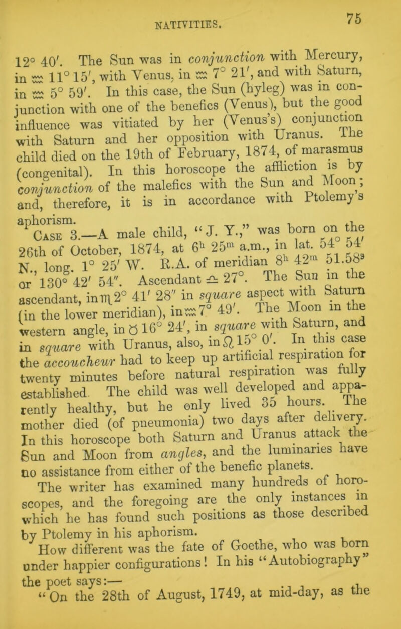 12° 40'. The Sun was in conjunction with Mercury, in 52 11° 15', with Venus, in 52 7° 21', and with Saturn, in 52 5° 59'. In this case, the Sun (hyleg) was in con- junction with one of the benches (Venus'), but the good influence was vitiated by her (Venus’s) conjunction with Saturn and her opposition with Uranus. I be child died on the 19th of February, 1874, of marasmus (congenital). In this horoscope the affliction is by conjunction of the malefics with the Sun and Moon; and, therefore, it is in accordance with Ptolemy s aPC°iSEm3.-A male child, “J. Y.” was horn on the 26th of October, 1874, at & 25“ a m., m lat o4 54 N. Ion«r. 1° 25' W. R.A. of meridian 8h 42 51.ob or* 130° 42' 54. Ascendant £h 27°. The Sun in tie ascendant, inin.20 41' 28 in square aspect with Saturn (in the lower meridian), in527° 49 . The Moon m the western angle, in 016° 24' in square with Saturn, and in square with Uranus, also, in$, > • . . ~ the accoucheur had to keep up artificialrespiration for twenty minutes before natural respiration was fully established The child was well developed and appa- rently healthy, but he only lived 3o hours. lhe mother died (of pneumonia) two days after c e ivery. In this horoscope both Saturn and Uranus attack the Sun and Moon from angles, and the luminaries have no assistance from either of the benefic planets. The writer has examined many hundreds of horo- scopes, and the foregoing are the only instances in which he has found such positions as those described by Ptolemy in his aphorism. How different was the fate of Goethe, wlrn was born under happier configurations! In his “Autobiograply the poet says:— ., , “On the 28th of August, 1749, at mid-day, as the