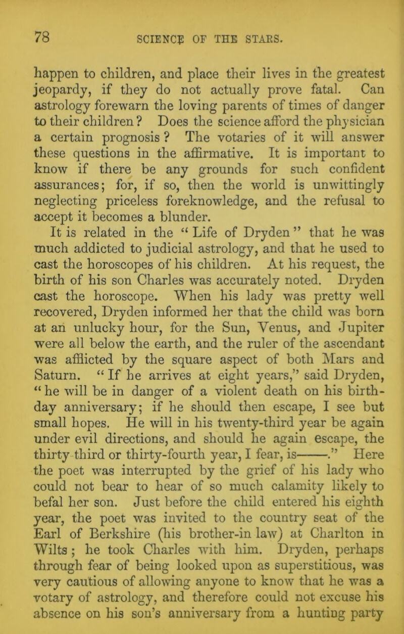 happen to children, and place their lives in the greatest jeopardy, if they do not actually prove fatal. Can astrology forewarn the loving parents of times of danger to their children ? Does the science afford the physician a certain prognosis ? The votaries of it will answer these questions in the affirmative. It is important to know if there be any grounds for such confident assurances; for, if so, then the world is unwittingly neglecting priceless foreknowledge, and the refusal to accept it becomes a blunder. It is related in the “ Life of Dryden ” that he was much addicted to judicial astrology, and that he used to cast the horoscopes of his children. At his request, the birth of his son Charles was accurately noted. Dryden cast the horoscope. When his lady was pretty well recovered, Dryden informed her that the child was born at an unlucky hour, for the Sun, Venus, and Jupiter were all below the earth, and the ruler of the ascendant was afflicted by the square aspect of both Mars and Saturn. “ If he arrives at eight years,” said Dryden, “ he will be in danger of a violent death on his birth- day anniversary; if he should then escape, I see but small hopes. He will in his twenty-third year be again under evil directions, and should lie again escape, the thirty third or thirty-fourth year, I fear, is .” Here the poet was interrupted by the grief of his lady who could not bear to hear of so much calamity likely to befal her son. Just before the child entered his eighth year, the poet was invited to the country seat of the Earl of Berkshire (his brother-in law) at Charlton in Wilts; he took Charles with him. Dryden, perhaps through fear of being looked upon as superstitious, was very cautious of allowing anyone to know that he was a votary of astrology, and therefore could not excuse his absence on his son’s anniversary from a hunting party