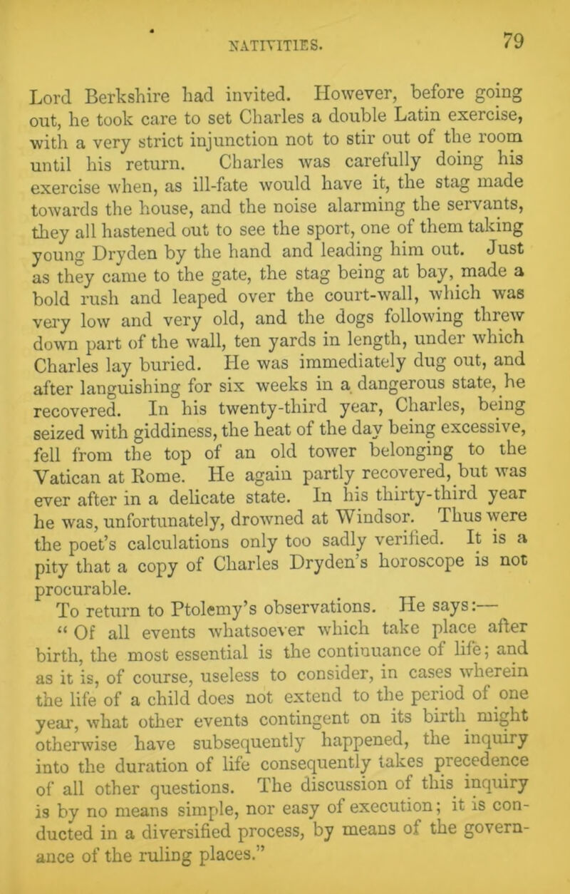 Lord Berkshire had invited. However, before going out, he took care to set Charles a double Latin exercise, with a very strict injunction not to stir out of the room until his return. Charles was carefully doing his exercise when, as ill-fate would have it, the stag made towards the house, and the noise alarming the servants, they all hastened out to see the sport, one of them taking young Dryden by the hand and leading him out. Just as they came to the gate, the stag being at bay, made a bold rush and leaped over the court-wall, which was very low and very old, and the dogs following threw down part of the wall, ten yards in length, under which Charles lay buried. He was immediately dug out, and after languishing for six weeks in a dangerous state, he recovered. In his twenty-third year, Chailes, being seized with giddiness, the heat of the day being excessive, fell from the top of an old tower belonging to the Vatican at Rome. He again partly recovered, but was ever after in a delicate state. In his thirty-third year he was, unfortunately, drowned at Windsor. Thus were the poet’s calculations only too sadly verified. It is a pity that a copy of Charles Dryden s horoscope is not procurable. To return to Ptolemy’s observations. He says: “ Of all events whatsoever which take place after birth, the most essential is the continuance of life; and as it is, of course, useless to consider, in cases wherein the life of a child does not extend to the period of one year, what other events contingent on its birth might otherwise have subsequently happened, the inquiry into the duration of life consequently takes precedence of all other questions. The discussion of this inquiry is by no means simple, nor easy of execution; it is con- ducted in a diversified process, by means of the govern- ance of the ruling places.”