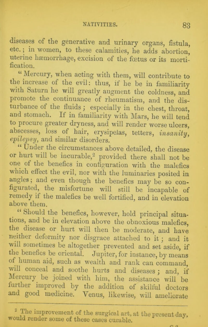 diseases of the generative and urinary organs, fistula, etc.; in women, to these calamities, he adds abortion, uterine hemorrhage, excision of the foetus or its morti- fication. “ Mercury, when acting with them, will contribute to the increase ot the evil: thus, it he be in familiarity with Saturn he will greatly augment the coldness, and promote the continuance of rheumatism, and the dis- turbance of the fluids j especially in the chest, throat, and stomach. If in familiarity with Mars, he will tend to piocure greater dryness, and will render worse ulcers, abscesses, loss of hair, erysipelas, tetters, insanity, epilepsy, and similar disorders. Under the circumstances above detailed, the disease or hurt will be incurable,2 provided there shall not be one of the benefics in configuration with the malefics which effect the evil, nor with the luminaries posited in angles; and even though the benefics may be so con- figurated, the misfortune will still be incapable of remedy it the malefics be well fortified, and in elevation above them. “ Should the benefics, however, hold principal situa- tions, and be in elevation above the obnoxious malefics, the disease or hurt will then be moderate, and have neither deformity nor disgrace attached to it; and it will sometimes be altogether prevented and set aside, if the benefics be oriental. Jupiter, for instance, by means of human aid, such as wealth and rank can commaud, ■will conceal and soothe hurts and diseases • and, if Mercury be joined with him, the assistance will be further improved by the addition of skilful doctors and good medicine. Venus, likewise, will ameliorate 2 i1?6 improvement of the surgical art, at the present dav, would render some of these cases curable.