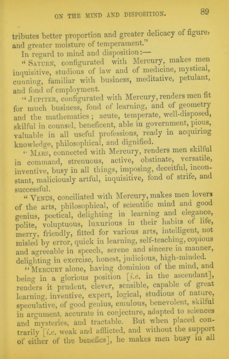 tributes better proportion and greater delicacy of figure> and greater moisture ot temperament. In regard to mind and disposition: “ Saturn, configurated with Mercury, makes men inquisitive, studious of law and of medicine, mystical, cunning, familiar with business, meditative, petulant, and fond of employment. “ Jupiter, configurated with Mercury, renders men fit for much business, fond of learning, and ot geometry and the mathematics ; acute, temperate, well-disposed, skilful in counsel, beneficent, able in government, pious, valuable in all useful professions, ready in acquiring knowledge, philosophical, and dignified. <• Mars, connected with Mercury, renders men skilful in command, strenuous, active, obstinate, versatile, inventive, busy in all things, imposing, deceitful, incon- stant, maliciously artful, inquisitive, fond ot strife, and success! ul • “ Venus, conciliated with Mercury, makes men lovers of the arts, philosophical, of scientific mind and good genius, poetical, delighting in learning and elegance, polite, voluptuous, luxurious in their habits ot hie, merry, friendly, fitted for various arts, intelligent, not misled by error, quick in learning, self-teaching, copious and agreeable in speech, serene and sincere in manner, delighting in exercise, honest, judicious, high-minded. “°MerCURY alone, having dominion of the mind, and beino- in a glorious position \i.e. in the ascendant], renders it prudent, clever, sensible, capable of great learning, inventive, expert, logical, studious ot nature, speculative, of good genius, emulous, benevolent, skilful in argument, accurate in conjecture, adapted to sciences and mysteries, and tractable. But when placed con- trarily [/.e. weak and afflicted, and without the support of either of the benches], he makes men busy in all