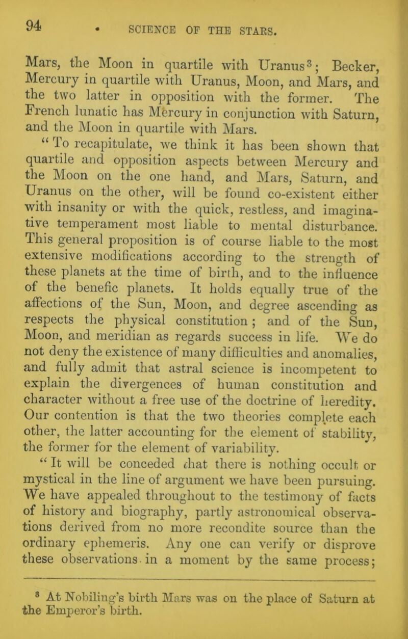 Mars, the Moon in quartile with Uranus3; Becker, Mercury in quartile with Uranus, Moon, and Mars, and the two latter in opposition with the former. The French lunatic has Mercury in conjunction with Saturn, and the Moon in quartile with Mars. “ To recapitulate, we think it has been shown that quartile and opposition aspects between Mercury and the Moon on the one hand, and Mars, Saturn, and Uranus on the other, will be found co-existent either with insanity or with the quick, restless, and imagina- tive temperament most liable to mental disturbance. This general proposition is of course liable to the most extensive modilications according to the strength of these planets at the time of birth, and to the influence of the benefic planets. It holds equally true of the affections of the Sun, Moon, and degree ascending as respects the physical constitution; and of the Sun, Moon, and meridian as regards success in life. We do not deny the existence of many difficulties and anomalies, and fully admit that astral science is incompetent to explain the divergences of human constitution and character without a free use of the doctrine of heredity. Our contention is that the two theories complete each other, the latter accounting for the element of stability, the former for the element of variability. “ It will be conceded that there is nothing occult or mystical in the line of argument we have been pursuing. We have appealed throughout to the testimony of facts of history and biography, partly astronomical observa- tions derived from no more recondite source than the ordinary ephemeris. Any one can verify or disprove these observations in a moment by the same process ; 8 At Nobiling's birth Mars was on the place of Saturn at the Emperor’s birth.