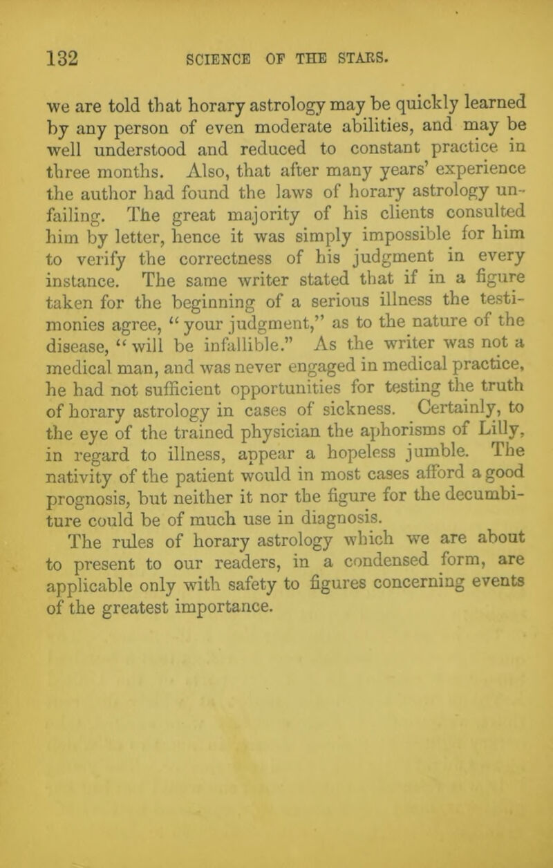 we are told that horary astrology may be quickly learned by any person of even moderate abilities, and may be well understood and reduced to constant practice in three months. Also, that after many years’ experience the author had found the laws of horary astrology un- failing. The great majority of his clients consulted him by letter, hence it was simply impossible for him to verify the correctness of his judgment in every instance. The same writer stated that if in a figure taken for the beginning of a serious illness the testi- monies agree, “ your judgment,” as to the nature of the disease, “ will be infallible.” As the writer was not a medical man, and was never engaged in medical practice, he had not sufficient opportunities for testing the truth of horary astrology in cases of sickness. Certainly, to the eye of the trained physician the aphorisms of Lilly, in regard to illness, appear a hopeless jumble. The nativity of the patient would in most cases afford a good prognosis, but neither it nor the figure for the decumbi- ture could be of much use in diagnosis. The rules of horary astrology which we are about to present to our readers, in a condensed form, are applicable only with safety to figures concerning events of the greatest importance.