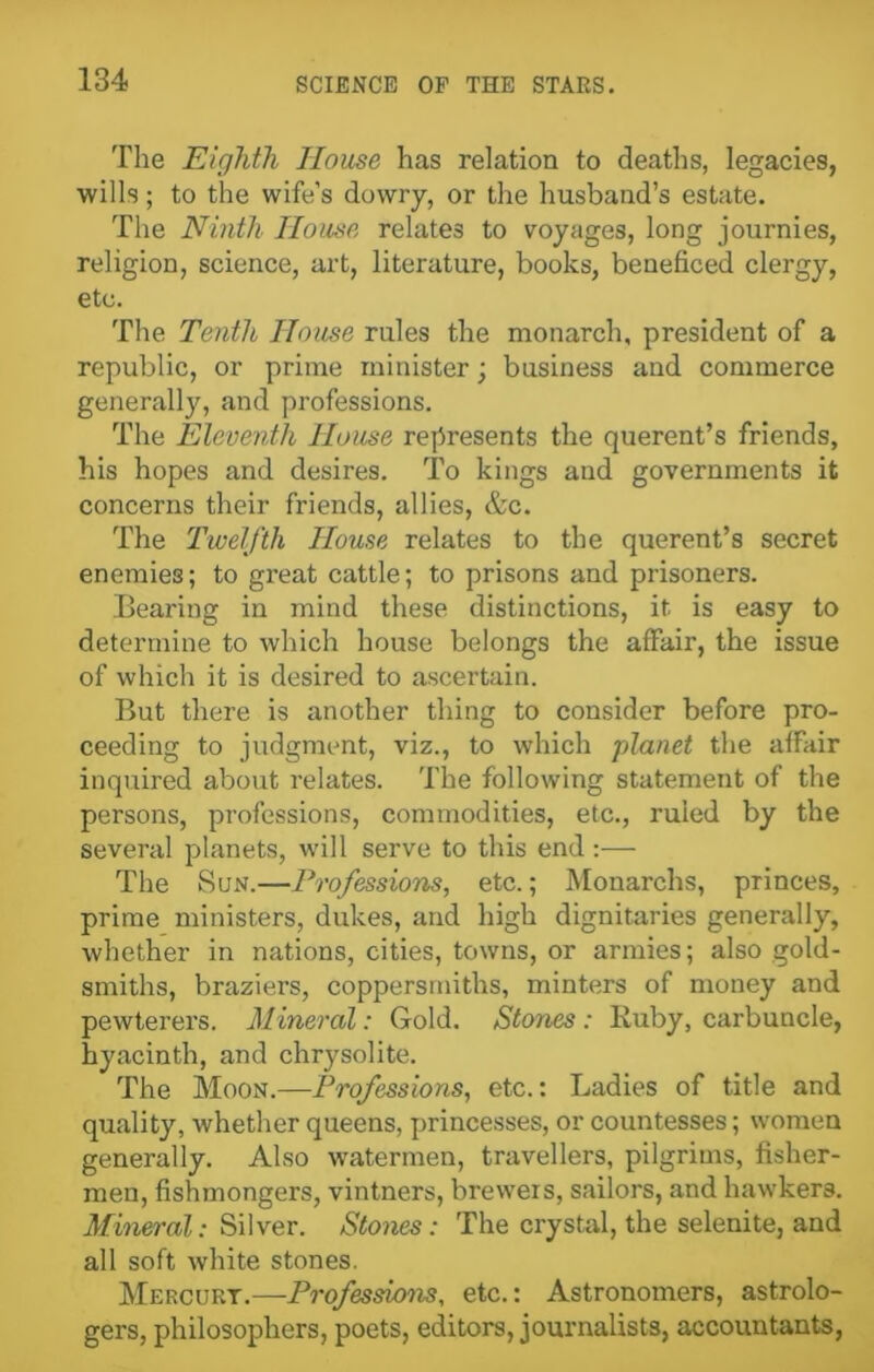 The Eighth House has relation to deaths, legacies, wills; to the wife’s dowry, or the husband’s estate. The Ninth House relates to voyages, long journies, religion, science, art, literature, books, beneficed clergy, etc. The Tenth House rules the monarch, president of a republic, or prime minister; business and commerce generally, and professions. The Eleventh House represents the querent’s friends, his hopes and desires. To kings and governments it concerns their friends, allies, &c. The Twelfth House relates to the querent’s secret enemies; to great cattle; to prisons and prisoners. Bearing in mind these distinctions, it is easy to determine to which house belongs the affair, the issue of which it is desired to ascertain. But there is another thing to consider before pro- ceeding to judgment, viz., to which planet the affair inquired about relates. The following statement of the persons, professions, commodities, etc., ruled by the several planets, will serve to this end:— The Sun.—Professions, etc.; Monarchs, princes, prime ministers, dukes, and high dignitaries generally, whether in nations, cities, towns, or armies; also gold- smiths, braziers, coppersmiths, minters of money and pewterers. Mineral: Gold. Stones : Ruby, carbuncle, hyacinth, and chrysolite. The Moon.—Professions, etc.: Ladies of title and quality, whether queens, princesses, or countesses; women generally. Also watermen, travellers, pilgrims, fisher- men, fishmongers, vintners, brewers, sailors, and hawkers. Mineral: Silver. Stones: The crystal, the selenite, and all soft Avhite stones. Mercurt.—Professions, etc.: Astronomers, astrolo- gers, philosophers, poets, editors, journalists, accountants,