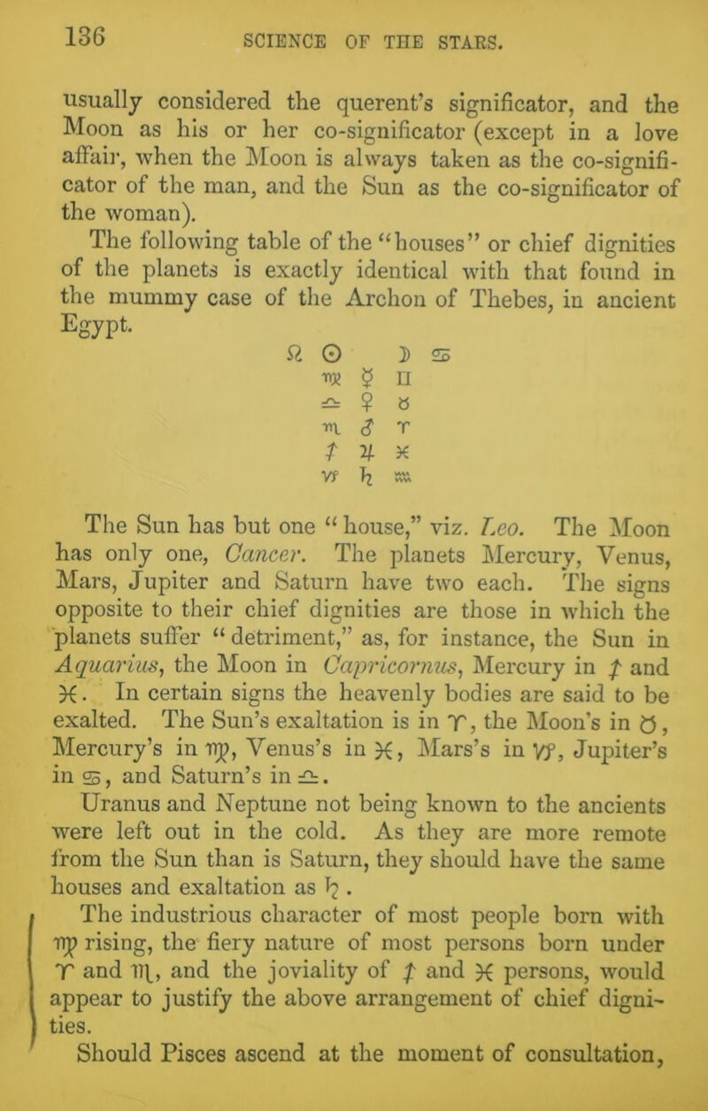 usually considered the querent’s significator, and the Moon as his or her co-significator (except in a love affair, when the Moon is always taken as the co-signifi- cator of the man, and the Sun as the co-significator of the woman). The following table of the “houses” or chief dignities of the planets is exactly identical with that found in the mummy case of the Archon of Thebes, in ancient Egypt. ft © 3) 22 i $ n =£: ? S -m. S r t V- x W fj SSI The Sun has but one “ house,” viz. Leo. The Moon has only one, Cancer. The planets Mercury, Venus, Mars, Jupiter and Saturn have two each. The signs opposite to their chief dignities are those in which the planets suffer “ detriment,” as, for instance, the Sun in Aquarius, the Moon in Capricornus, Mercury in f and X. In certain signs the heavenly bodies are said to be exalted. The Sun’s exaltation is in T, the Moon’s in 0, Mercury’s in up, Venus’s in Mars’s in Vf, Jupiter’s in ss, and Saturn’s in£!:. Uranus and Neptune not being known to the ancients were left out in the cold. As they are more remote from the Sun than is Saturn, they should have the same houses and exaltation as • The industrious character of most people born with up rising, the fiery nature of most persons born under V and Ilf, and the joviality of f and persons, would appear to justify the above arrangement of chief digni- ties. Should Pisces ascend at the moment of consultation,