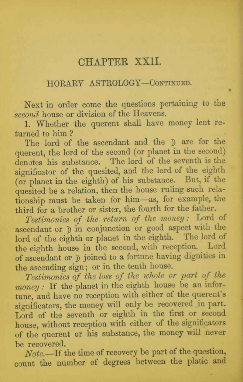 HORARY ASTROLOGY—Continued. Next in order come the questions pertaining to the second house or division of the Heavens. 1. Whether the querent shall have money lent re- turned to him ? The lord of the ascendant and the ]) are for the querent, the lord of the second (or planet in the second) denotes his substance. The lord of the seventh is the significator of the quesited, and the lord of the eighth (or planet in the eighth) of his substance. But, if the quesited be a relation, then the house ruling such rela- tionship must be taken for him—as, for example, the third for a brother or sister, the fourth for the father. Testimonies of the return of the money: Lord of ascendant or j) in conjunction or good aspect with the lord of the eighth or planet in the eighth. The lord of the eighth house in the second, with reception. Lord of ascendant or }) joined to a fortune having dignities in the ascending sign; or in the tenth house. Testimonies of the loss of the whole or part of the money: If the planet in the eighth house be an infor- tune, and have no reception with either of the querent's significators, the money will only be recovered in part. Lord of the seventh or eighth in the first or second house, without reception with either of the significators of the querent or his substance, the money will never be recovered. Note.—If the time of recovery be part of the question, count the number of degrees between the platic and