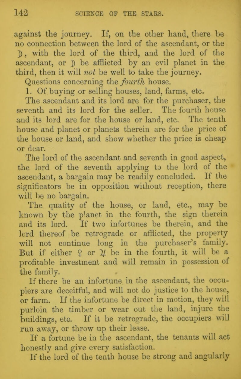 against the journey. If, on the other hand, there be no connection between the lord of the ascendant, or the j), with the lord of the third, and the lord of the ascendant, or ]) be afflicted by an evil planet in the third, then it will not be well to take the journey. Questions concerning the fourth house. 1. Of buying or selling houses, land, farms, etc. The ascendant and its lord are for the purchaser, the seventh and its lord for the seller. The fourth house and its lord are for the house or land, etc. The tenth house and planet or planets therein are for the price of the house or land, and show whether the price is cheap or dear. The lord of the ascendant and seventh in good aspect, the lord of the seventh applying to the lord of the ascendant, a bargain may be readily concluded. If the significators be in opposition without reception, there will be no bargain. The quality of the house, or land, etc., may be known by the p’anet in the fourth, the sign therein and its lord. If two infortunes be therein, and the lord thereof be retrograde or afflicted, the property will not continue long in the purchaser’s family. But if either $ or 7/ be in the fourth, it will be a profitable investment and will remain in possession of the family. If there be an infortune in the ascendant, the occu- piers are deceitful, and will not do justice to the house, or farm. If the infortune be direct in motion, they will purloin the timber or wear out the land, injure the buildings, etc. If it be retrograde, the occupiers will run away, or throw up their lease. If a fortune be in the ascendant, the tenants will act honestly and give every satisfaction. If the lord of the tenth house be strong and angularly