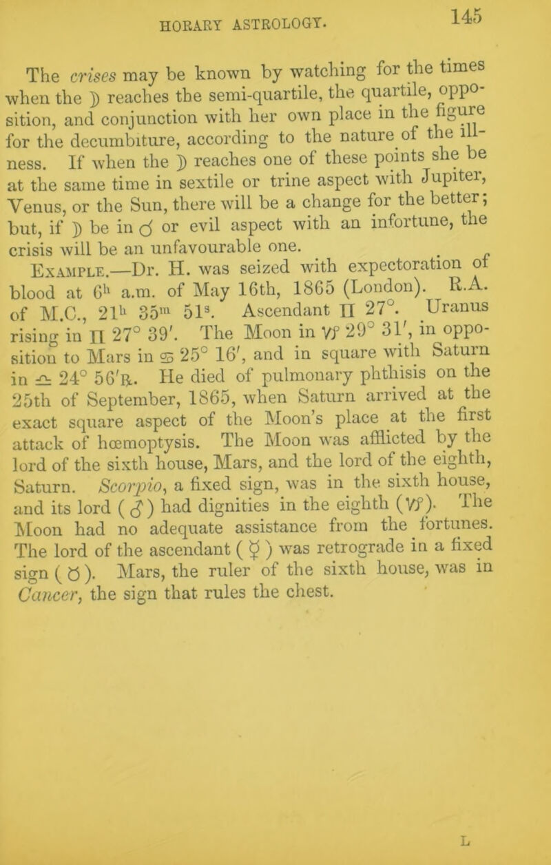 The crises may be known by watching for the times when the ]) reaches the semi-quartile, the quartile, oppo- sition, and conjunction with her own place in the figure for the decumbiture, according to the nature of the ill- ness. If when the j) reaches one of these points she be at the same time in sextile or trine aspect with Jupiter, Venus, or the Sun, there will be a change for the better; but, if j) be in or evil aspect with an infortune, the crisis will be an unfavourable one. _ Example.—Dr. H. was seized with expectoration ot blood at Gh a.m. of May 16th, 1865 (London). R.A. of M C , 21u 35m 51s. Ascendant n 27°. Uranus rising’in n 27° 39'. The Moon in Yf 29° 31', in oppo- sition to Mars in 25 25° 16', and in square with Saturn in 24° 56'r. He died of pulmonary phthisis on the 25th of September, 1865, when Saturn arrived at the exact square aspect of the Moon’s place at the first attack of hcemoptysis. The Moon was afflicted by the lord of the sixth house, Mars, and the lord of the eighth, Saturn. Scorpio, a fixed sign, was in the sixth house, and its lord ( had dignities in the eighth (Vf )• The Moon had no adequate assistance from the fortunes. The lord of the ascendant ( $ ) was retrograde in a fixed sign ( 0 ). Mars, the ruler of the sixth house, was in Cancer, the sign that rules the chest. L