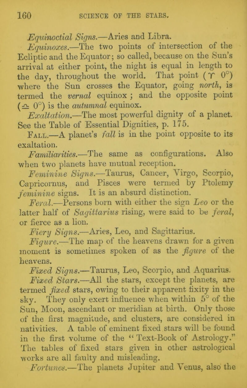 EqvAnoctial Signs.—Aries and Libra. Equinoxes.—The two points of intersection of the Ecliptic and the Equator; so called, because on the Sun’s arrival at either point, the night is equal in length to the day, throughout the world. That point (T 0°) where the Sun crosses the Equator, going north, is termed the vernal equinox ; and the opposite point (£t 0°) is the autumnal equinox. Exaltation.—The most powerful dignity of a planet. See the Table of Essential Dignities, p. 175. Fall.—A planet’s fall is in the point opposite to its exaltation. Familiarities.—The same as configurations. Also when two planets have mutual reception. Feminine Signs.—Taurus, Cancer, Virgo, Scorpio, Capricornus, and Pisces were termed by Ptolemy feminine signs. It is an absurd distinction. Feral.-—Persons born with either the sign Leo or the latter half of Sagittarius rising, were said to be feral, or fierce as a lion. Fiery Signs.—Aries, Leo, and Sagittarius. Figure.—The map of the heavens drawn for a given moment is sometimes spoken of as the figure of the heavens. Fixed Signs.—Taurus, Leo, Scorpio, and Aquarius. Fixed Stars.—Ail the stars, except the planets, are termed fixed stars, owing to their apparent fixity in the sky. They only exert influence when within 5° of the Sun, Moon, ascendant or meridian at birth. Only those of the first magnitude, and clusters, are considered in nativities. A table of eminent fixed stars will be found in the first volume of the “ Text-Book of Astrology.” The tables of fixed stars given in other astrological works are all faulty and misleading. Fortunes.—The planets Jupiter and Venus, also the