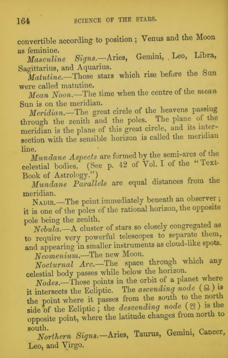 convertible according to position ; Venus and tbe Moon as feminine. . . T T -u Masculine Signs.-—Aries, Gemini, Leo, Libra, Sagittarius, and Aquarius. _ „ Matutine.—Those stars which rise before the bun were called matutine. Mean Noon.—The time when the centre of the mean Sun is on the meridian. Meridian.—The great circle of the heavens passing through the zenith and the poles. _ The plane of the meridian is the plane of this great circle, and its niter section with the sensible horizon is called the meridian Mundane Aspects are formed by the semi-arcs of the celestial bodies. (See p. 12 of Vol. I of the “ Test- Book of Astrology.”) Mundane Parallels are equal distances from the meridian. NADIR —The point immediately beneath an observer ; it is one of the poles of the rational horizon, the opposite pole being the zenith. Nebula.—A cluster of stars so closely congregated as to require very powerful telescopes to separate them, and appearing in smaller instruments as cloud-like spots. Neomenium.—The new Moon. Nocturnal Arc.—The space through which any celestial body passes while below the horizon. Nodes.—Those points in the orbit ol a planet where it intersects the Ecliptic. The ascending node ( Q ) » the point where it passes from the south to the nor 1 side of the Ecliptic; the descending node (83) » the opposite point, where the latitude changes from north to ^Northern Signs.—Aries, Taurus, Gemini, Cancer, Leo, and Virgo.