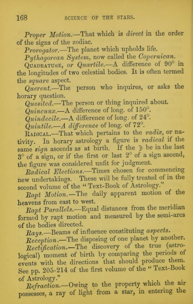 Proper Motion.—That which is direct in the order of the signs of the zodiac. Prorogator.—The planet which upholds life. Pythagorean System, now called the Copernican. . Quadratuke, or Quartile.—A difference of 90° in the longitudes of two celestial bodies. It is often termed the square aspect. Querent.—The person who inquires, or asks the horary question. Quesited.—The person or thing inquired about. Quincunx.—A difference of long, of 150°. Quindecile.—A difference of long, of 24°. Quintile.—A difference of long, of 72°. Radical.—That which pertains to the radix, or na- tivity. In horary astrology a figure is radical if the same sign ascends as at birth. If the ]) be. in the last 3° of a sign, or if the first or last 2° of a sign ascend, the figure was considered unfit for judgment. Radical Elections.—Times chosen for commencing new undertakings. These will be fully treated oi in the second volume of the “ Text-Book of Astrology.” Rapt Motion.—'The daily apparent motion of the heavens from east to west. _ . Rapt Parallels— Equal distances from the meridian formed by rapt motion and measured by the semi-arcs of the bodies directed. Plays.—Beams of influence constituting aspects. Reception.—The disposing of one planet by another. Rectification.—The discovery of the true (astro- logical) moment of birth by comparing the periods of events with the directions that should produce them. See pp. 205-214 of the first volume of the “ Text-Book of Astrology.” . . , Refraction.—Owing to the property which the air possesses, a ray of light from a star, in entering the