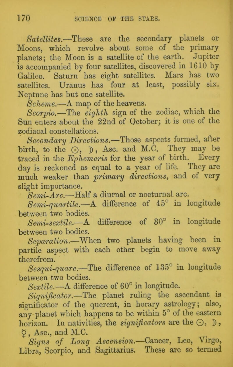 Satellites.—These are the secondary planets or Moons, which revolve about some of the primary planets; the Moon is a satellite of the earth. Jupiter is accompanied by four satellites, discovered in 1610 by Galileo. Saturn has eight satellites. Mars has two satellites. Uranus has four at least, possibly six. Neptune has but one satellite. Scheme.—A map of the heavens. Scorpio.—The eighth sign of the zodiac, which the Sun enters about the 22nd of October; it is one of the zodiacal constellations. Secondary Directions.—Those aspects formed, after birth, to the ©, D, Asc. and M.C. They may be traced in the Ephemeris for the year of birth. Every day is reckoned as equal to a year of life. They are much weaker than primary directions, and of very slight importance. Semi-Arc.—Half a diurnal or nocturnal arc. Semi-guar tile.—A difference of 45“ in longitude between two bodies. Semi-sextile.—A difference of 30° in longitude between two bodies. Separation.—When two planets having been in partile aspect with each other begin to move away therefrom. Sesqui-quare.—The difference of 135° in longitude between two bodies. Sextile.—A difference of 60° in longitude. Significator.—The planet ruling the ascendant is significator of the querent, in horary astrology; also, any planet which happens to be within 5° of the eastern horizon. In nativities, the significators are the ©, ]), £, Asc., and M.C. Signs of Long Ascension.—Cancer, Leo, Virgo, Libra, Scorpio, and Sagittarius. These are so termed