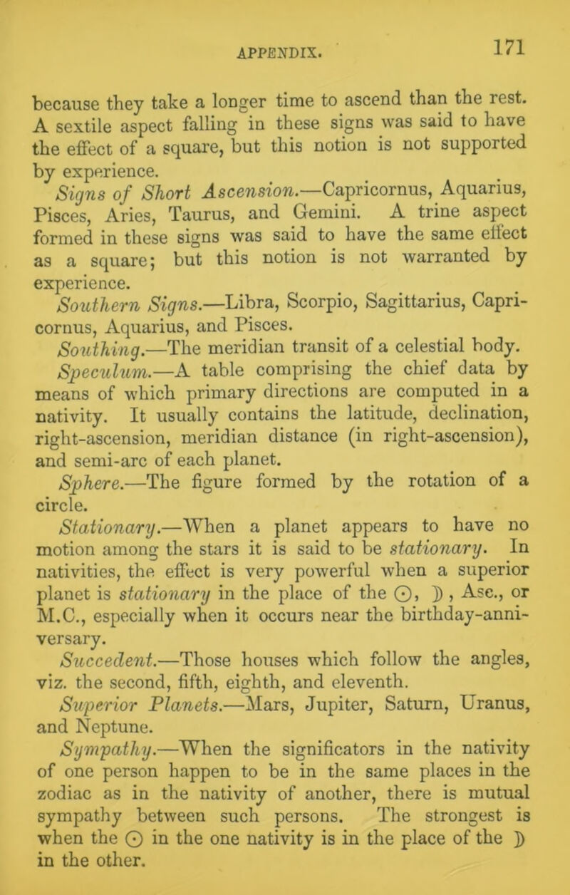 because they take a longer time to ascend than the rest. A sextile aspect falling in these signs was said to have the effect of a square, but this notion is not supported by experience. Signs of Short Ascension.—Capricornus, Aquarius, Pisces, Aries, Taurus, and Gemini. A trine aspect formed in these signs was said to have the same effect as a square; but this notion is not warranted by experience. Southern Signs.—Libra, Scorpio, Sagittarius, Capri- cornus, Aquarius, and Pisces. Southing.—The meridian transit of a celestial body. Speculum.—A table comprising the chief data by means of which primary directions are computed in a nativity. It usually contains the latitude, declination, right-ascension, meridian distance (in right-ascension), and semi-arc of each planet. Sphere.—The figure formed by the rotation of a circle. Stationary.—When a planet appears to have no motion among the stars it is said to be stationary. In nativities, the effect is very powerful when a superior planet is stationary in the place of the ©, j), Ase., or M.C., especially when it occurs near the birthday-anni- versary. Succeclent.—Those houses which follow the angles, viz. the second, fifth, eighth, and eleventh. Superior Planets.—Mars, Jupiter, Saturn, Uranus, and Neptune. Sympathy.—When the significators in the nativity of one person happen to be in the same places in the zodiac as in the nativity of another, there is mutual sympathy between such persons. The strongest is when the O in the one nativity is in the place of the }) in the other.