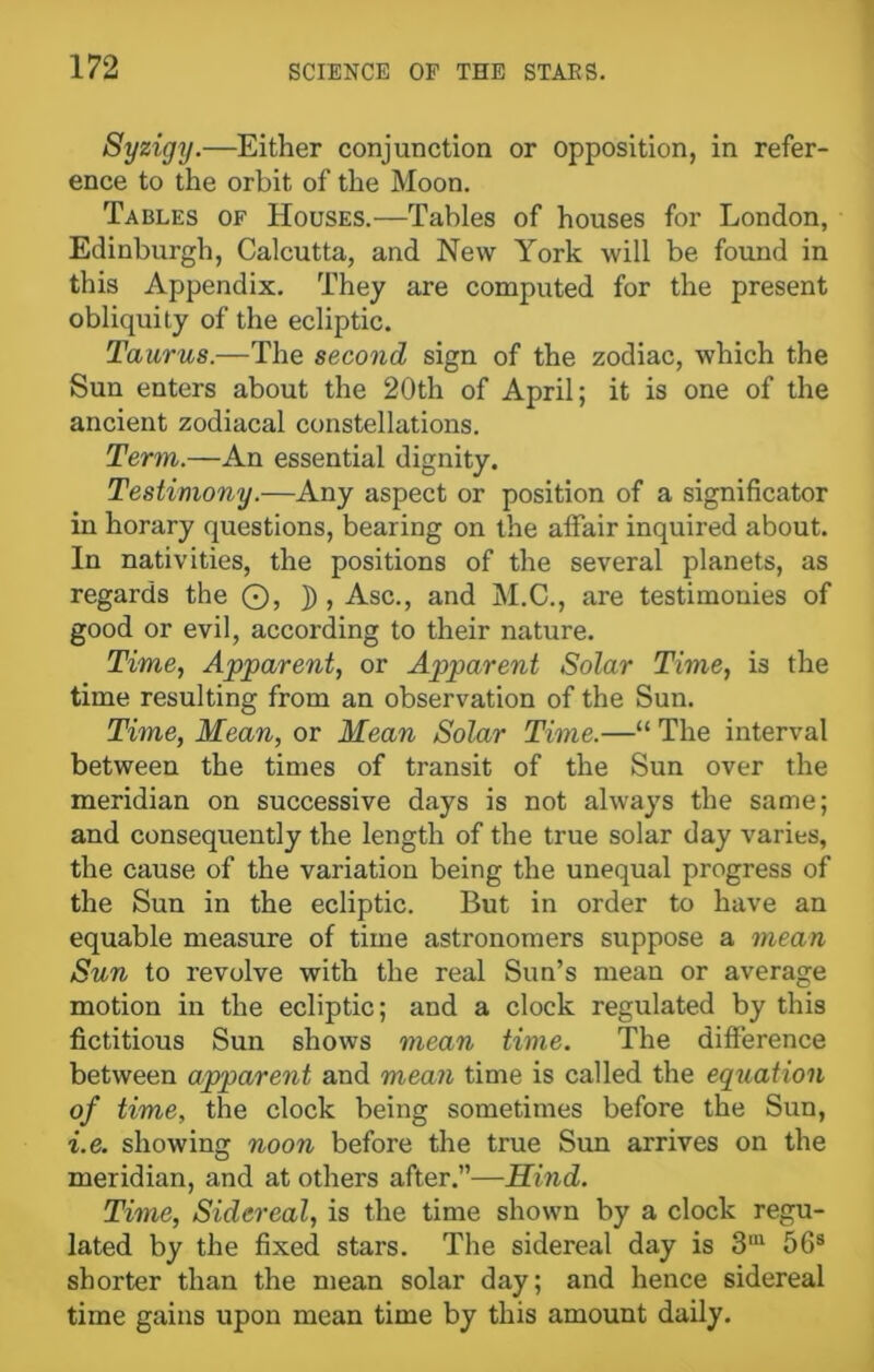 Syzigy.—Either conjunction or opposition, in refer- ence to the orbit of the Moon. Tables of Houses.—Tables of houses for London, Edinburgh, Calcutta, and New York will be found in this Appendix. They are computed for the present obliquity of the ecliptic. Taurus.—The second sign of the zodiac, which the Sun enters about the 20th of April; it is one of the ancient zodiacal constellations. Term.—An essential dignity. Testimony.—Any aspect or position of a significator in horary questions, bearing on the affair inquired about. In nativities, the positions of the several planets, as regards the ©, j), Asc., and M.C., are testimonies of good or evil, according to their nature. Time, Apparent, or Apparent Solar Time, is the time resulting from an observation of the Sun. Time, Mean, or Mean Solar Time.—“ The interval between the times of transit of the Sun over the meridian on successive days is not always the same; and consequently the length of the true solar day varies, the cause of the variation being the unequal progress of the Sun in the ecliptic. But in order to have an equable measure of time astronomers suppose a mean Sun to revolve with the real Sun’s mean or average motion in the ecliptic; and a clock regulated by this fictitious Sun shows mean time. The difference between apparent and mean time is called the equation of time, the clock being sometimes before the Sun, i.e. showing noon before the true Sun arrives on the meridian, and at others after.”—Hind. Time, Sidereal, is the time shown by a clock regu- lated by the fixed stars. The sidereal day is 3IU 56s shorter than the mean solar day; and hence sidereal time gains upon mean time by this amount daily.