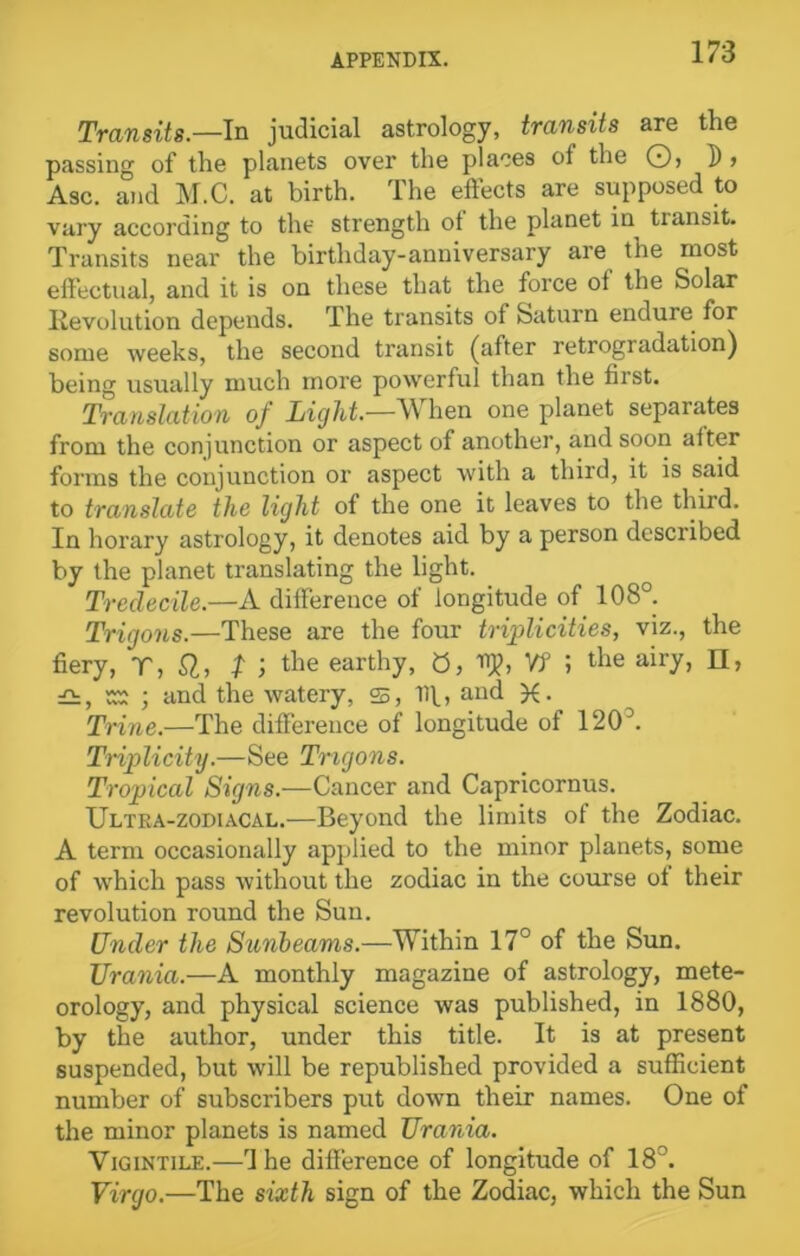 Transits.—In judicial astrology, transits are the passing of the planets over the places of the O, D > Asc. and M.C. at birth. The effects are supposed to vary according to the strength ot the planet in transit. Transits near the birthday-anniversary are the most effectual, and it is on these that the force of the Solar Revolution depends. The transits of Saturn endure for some weeks, the second transit (after retrogradation) being usually much more powerful than the first. Translation of Light—When one planet separates from the conjunction or aspect of another, and soon alter forms the conjunction or aspect with a third, it is said to translate the light of the one it leaves to the third. In horary astrology, it denotes aid by a person described by the planet translating the light. Tredecile.—A difference of longitude of 108°. Trigons.—These are the four triplicities, viz., the fiery, T, SI, t ) the earthy, 0, IT)?, Yf ; the airy, n, £h, ss ; and the watery, 25, Iff, and . Trine.—The difference of longitude of 1203. Triplicity.—See Trigons. Tropical Signs.—Cancer and Capricornus. Ultra-zodiacal.—Beyond the limits of the Zodiac. A term occasionally applied to the minor planets, some of which pass without the zodiac in the course of their revolution round the Sun. Under the Sunbeams.—Within 17° of the Sun. Urania.—A monthly magazine of astrology, mete- orology, and physical science was published, in 1880, by the author, under this title. It is at present suspended, but will be republished provided a sufficient number of subscribers put down their names. One of the minor planets is named Urania. Vigintile.—d he difference of longitude of 18°. Virgo.—The sixth sign of the Zodiac, which the Sun