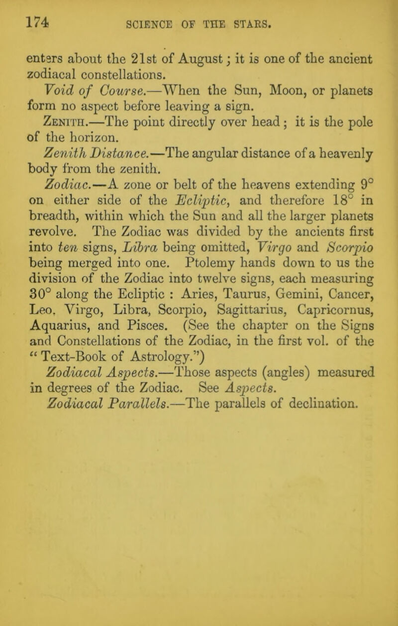 enters about the 21st of August; it is one of the ancient zodiacal constellations. Void of Course.—When the Sun, Moon, or planets form no aspect before leaving a sign. Zenith.—The point directly over head ; it is the pole of the horizon. Zenith Distance.—The angular distance of a heavenly body from the zenith. Zodiac.—A zone or belt of the heavens extending 9° on either side of the Ecliptic, and therefore 18° in breadth, within which the Sun and all the larger planets revolve. The Zodiac was divided by the ancients first into ten signs, Libra being omitted, Virgo and Scorpio being merged into one. Ptolemy hands down to us the division of the Zodiac into twelve signs, each measuring 30° along the Ecliptic : Aries, Taurus, Gemini, Cancer, Leo, Virgo, Libra, Scorpio, Sagittarius, Capricornus, Aquarius, and Pisces. (See the chapter on the Signs and Constellations of the Zodiac, in the first vol. of the “ Text-Book of Astrology.”) Zodiacal Aspects.—Those aspects (angles) measured in degrees of the Zodiac. See Aspects. Zodiacal Parallels.—The parallels of declination.