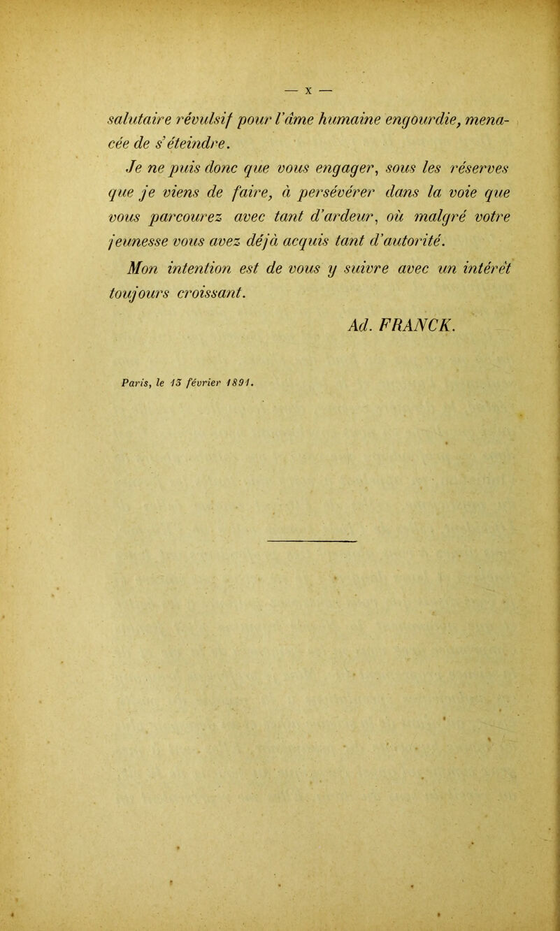 salutaire révulsif pour Vante humaine engourdie, mena- cée de s’éteindre. Je ne puis donc que vous engager, sous les réserves que je viens de faire, à persévérer dans la voie que vous parcourez avec tant d’ardeur, où malgré votre jeunesse vous avez déjà acquis tant d’autorité. Mon intention est de vous y suivre avec un intérêt toujours croissant. Ad. FRANCK. Paris, le -13 février 1891. 9