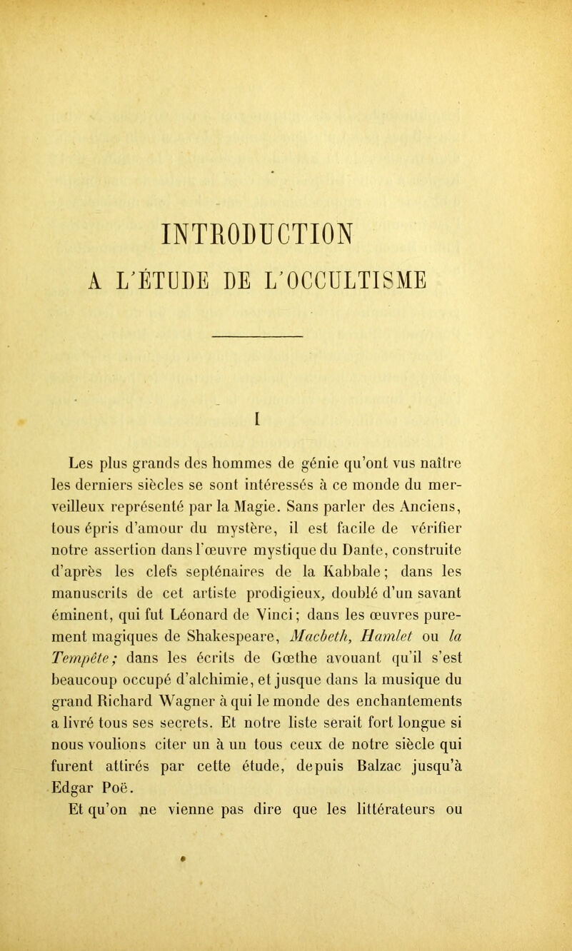 INTRODUCTION A L'ÉTUDE DE L’OCCULTISME [ Les plus grands des hommes de génie qu’ont vus naître les derniers siècles se sont intéressés à ce monde du mer- veilleux représenté par la Magie. Sans parler des Anciens, tous épris d’amour du mystère, il est facile de vérifier notre assertion dans l'œuvre mystique du Dante, construite d’après les clefs septénaires de la Kabbale ; dans les manuscrits de cet artiste prodigieux, doublé d’un savant éminent, qui fut Léonard de Vinci; dans les œuvres pure- ment magiques de Shakespeare, Macbeth, Hamlet ou la Tempête; dans les écrits de Goethe avouant qu’il s’est beaucoup occupé d’alchimie, et jusque dans la musique du grand Richard Wagner à qui le monde des enchantements a livré tous ses secrets. Et notre liste serait fort longue si nous voulions citer un à un tous ceux de notre siècle qui furent attirés par cette étude, depuis Balzac jusqu’à Edgar Poe. Et qu’on ne vienne pas dire que les littérateurs ou