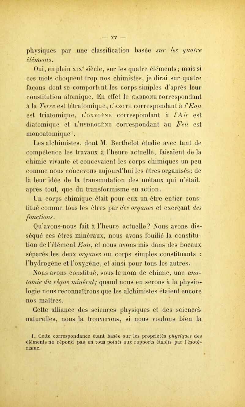 physiques par une classification basée sur les quatre éléments. Oui, en plein xixe siècle, sur les quatre éléments ; mais si ces mots choquent trop nos chimistes, je dirai sur quatre laçons dont se comportent les corps simples d’après leur constitution atomique. En effet le cauboxe correspondant à la Terre est tétratomique, l’azote correspondant à l'Eau est triatomique, l’oxygène correspondant à l'Air est diatomique et l’iiydrogène correspondant au Feu est monoatomique1. Les alchimistes, dont M. Berthelot étudie avec tant de compétence les travaux à l’heure actuelle, faisaient de la chimie vivante et concevaient les corps chimiques un peu comme nous concevons aujourd’hui les êtres organisés ; de là leur idée de la transmutation des métaux qui n’était, après tout, que du transformisme en action. Un corps chimique était pour eux un être entier cons- titué comme tous les êtres par des organes et exerçant des fonctions. Qu’avons-nous fait à l’heure actuelle? Nous avons dis- séqué ces êtres minéraux, nous avons fouillé la constitu- tion de l'élément Eau, et nous avons mis dans des bocaux séparés les deux organes ou corps simples constituants : l’hydrogène et l’oxygène, et ainsi pour tous les autres. Nous avons constitué, sous le nom de chimie, une ana- tomie du règne minéral; quand nous en serons à la physio- logie nous reconnaîtrons que les alchimistes étaient encore nos maîtres. Cette alliance des sciences physiques et des sciences naturelles, nous la trouverons, si nous voulons bien la 1. Cette correspondance étant basée sur les propriétés physiques des éléments ne répond pas en tous points aux rapports établis par l’ésoté- risme.