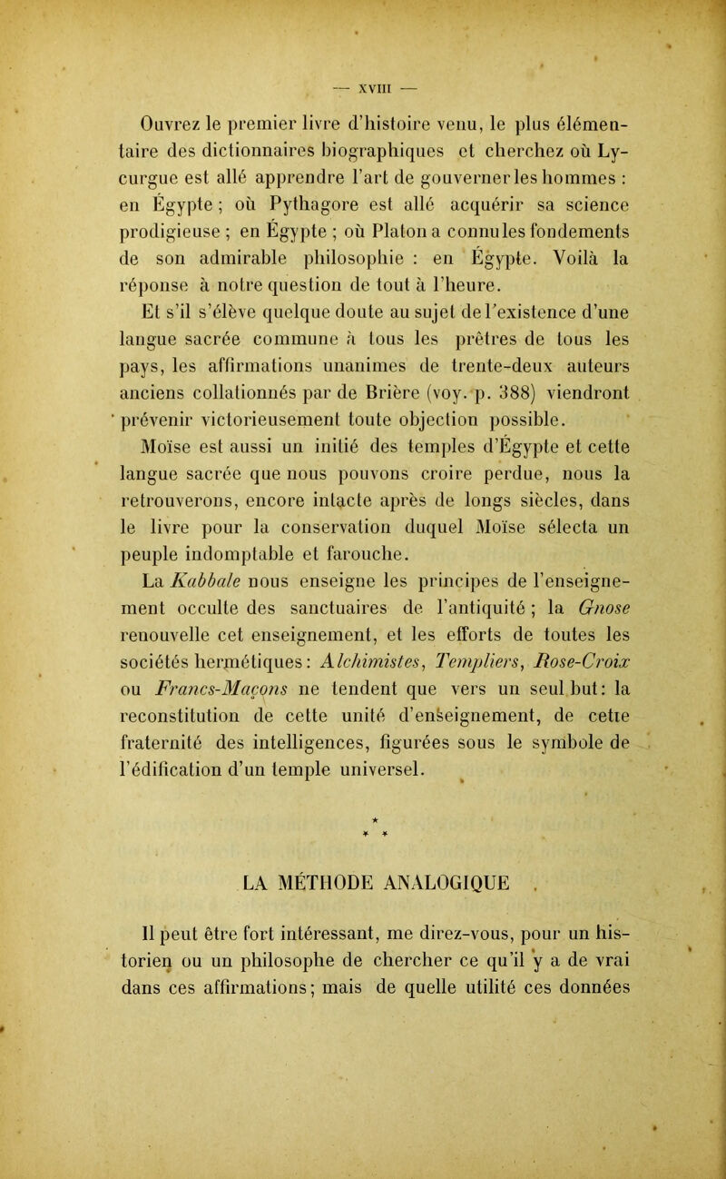 Ouvrez le premier livre d’histoire venu, le plus élémen- taire des dictionnaires biographiques et cherchez où Ly- curgue est allé apprendre l’art de gouverner les hommes : en Égypte ; où Pythagore est allé acquérir sa science prodigieuse ; en Égypte ; où Platon a connules fondements de son admirable philosophie : en Égypte. Voilà la réponse à notre question de tout à l’heure. Et s’il s’élève quelque doute au sujet de l’existence d’une langue sacrée commune à tous les prêtres de tous les pays, les affirmations unanimes de trente-deux auteurs anciens collationnés par de Brière (voy. p. 388) viendront prévenir victorieusement toute objection possible. Moïse est aussi un initié des temples d’Égypte et cette langue sacrée que nous pouvons croire perdue, nous la retrouverons, encore intacte après de longs siècles, dans le livre pour la conservation duquel Moïse sélecta un peuple indomptable et farouche. La Kabbale nous enseigne les principes de l’enseigne- ment occulte des sanctuaires de l’antiquité ; la Gnose renouvelle cet enseignement, et les efforts de toutes les sociétés hermétiques : Alchimistes, Templiers, Rose-Croix ou Francs-Maçons ne tendent que vers un seul but : la reconstitution de cette unité d’enfeeignement, de cette fraternité des intelligences, figurées sous le symbole de l’édification d’un temple universel. LA MÉTHODE ANALOGIQUE . Il peut être fort intéressant, me direz-vous, pour un his- torien ou un philosophe de chercher ce qu’il y a de vrai dans ces affirmations; mais de quelle utilité ces données