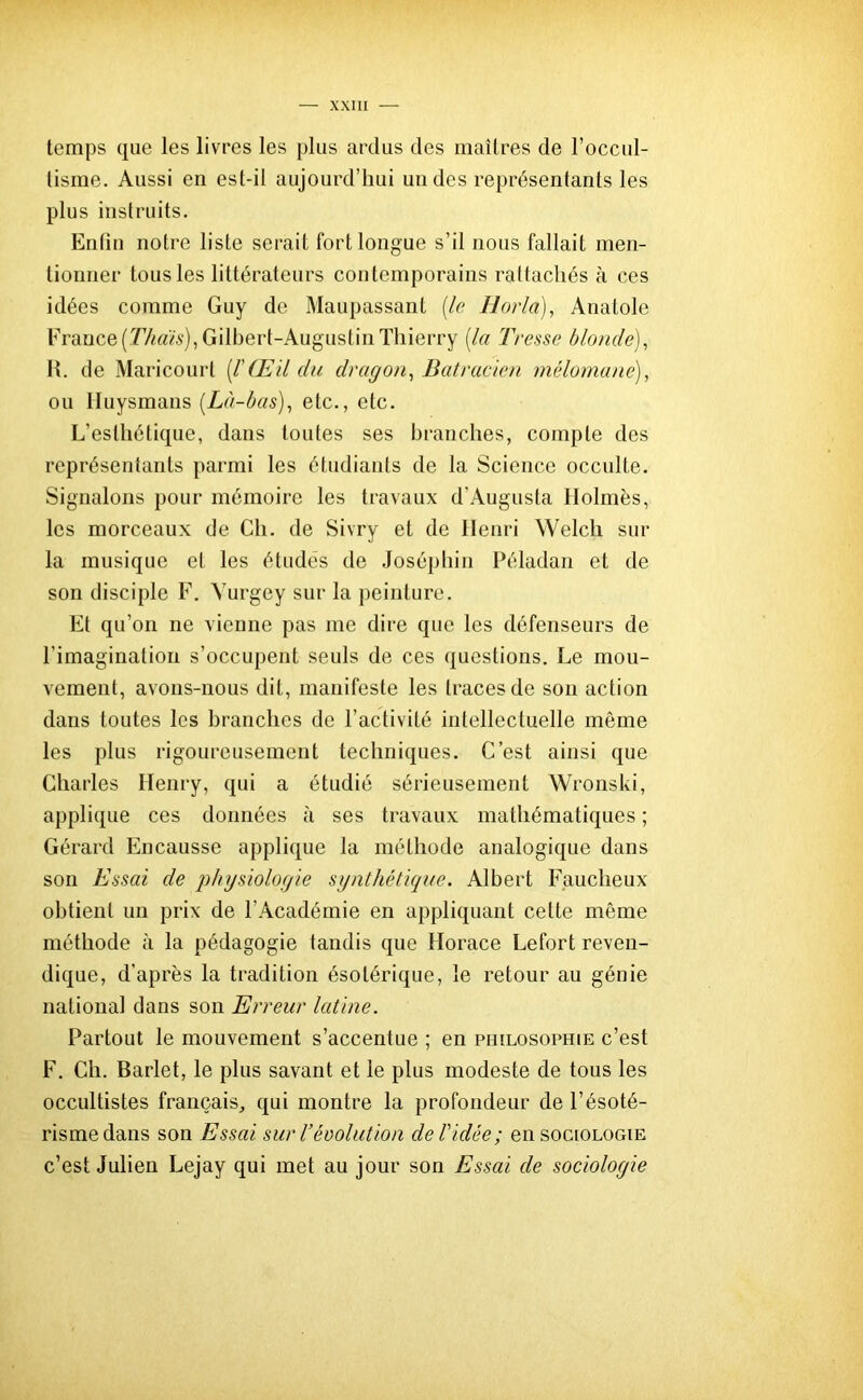 temps que les livres les plus ardus des maîtres de l’occul- tisme. Aussi en est-il aujourd’hui uu des représentants les plus instruits. Enfin notre liste serait fort longue s’il nous fallait men- tionner tous les littérateurs contemporains rattachés à ces idées comme Guy de Maupassant [le Horla), Anatole France [Thaïs), Gilbert-Augustin Thierry [la Tresse blonde), 1L de Maricourt [l'Œil du dragon, Batracien mélomane), ou Iluysmans [Là-bas), etc., etc. L’esthétique, dans toutes ses branches, compte des représentants parmi les étudiants de la Science occulte. Signalons pour mémoire les travaux d’Augusta Holmes, les morceaux de Ch. de Sivry et de Henri Welch sur la musique et les études de Joséphin Péladan et de son disciple F. Yurgey sur la peinture. Et qu’on ne vienne pas me dire que les défenseurs de l’imagination s’occupent seuls de ces questions. Le mou- vement, avons-nous dit, manifeste les traces de son action dans toutes les branches de l’activité intellectuelle môme les plus rigoureusement techniques. C’est ainsi que Charles Henry, qui a étudié sérieusement Wronski, applique ces données à ses travaux mathématiques ; Gérard Encausse applique la méthode analogique dans son Essai de physiologie synthétique. Albert Faucheux obtient un prix de l’Académie en appliquant cette même méthode à la pédagogie tandis que Horace Lefort reven- dique, d’après la tradition ésotérique, le retour au génie national dans son Erreur latine. Partout le mouvement s’accentue ; en philosophie c’est F. Ch. Barlet, le plus savant et le plus modeste de tous les occultistes français, qui montre la profondeur de l’ésoté- risme dans son Essai sur Vévolution de Vidée; en sociologie c’est Julien Lejay qui met au jour son Essai de sociologie