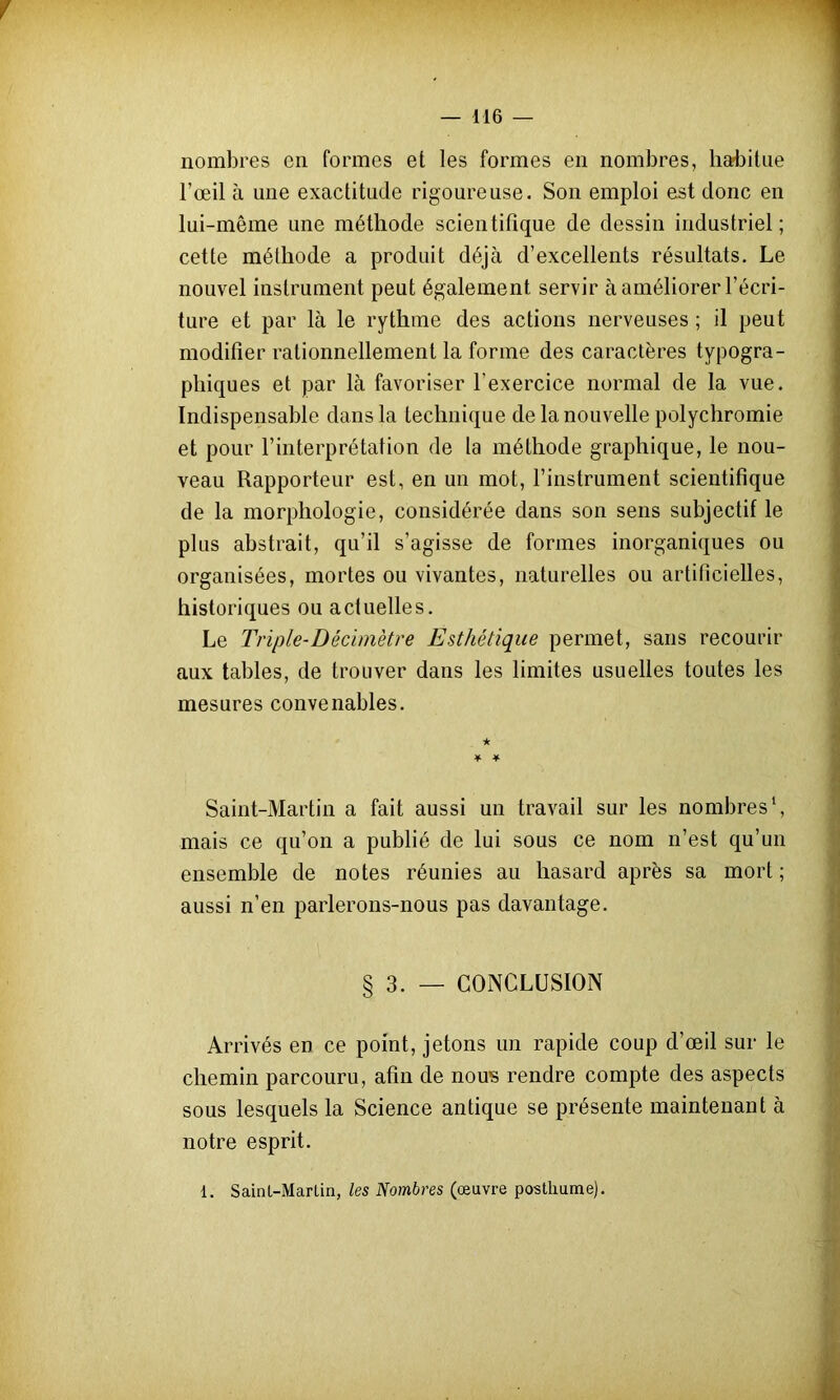 / — 116 — nombres en formes et les formes en nombres, habitue l’œil à une exactitude rigoureuse. Son emploi est donc en lui-même une méthode scientifique de dessin industriel; cette méthode a produit déjà d’excellents résultats. Le nouvel instrument peut également servir à améliorer l’écri- ture et par là le rythme des actions nerveuses ; il peut modifier rationnellement la forme des caractères typogra- phiques et par là favoriser l’exercice normal de la vue. Indispensable dans la technique de la nouvelle polychromie et pour l’interprétation de la méthode graphique, le nou- veau Rapporteur est, en un mot, l’instrument scientifique de la morphologie, considérée dans son sens subjectif le plus abstrait, qu’il s’agisse de formes inorganiques ou organisées, mortes ou vivantes, naturelles ou artificielles, historiques ou actuelles. Le Triple-Décimètre Esthétique permet, sans recourir aux tables, de trouver dans les limites usuelles toutes les mesures convenables. Saint-Martin a fait aussi un travail sur les nombres1, mais ce qu’on a publié de lui sous ce nom n’est qu’un ensemble de notes réunies au hasard après sa mort ; aussi n’en parlerons-nous pas davantage. § 3. — CONCLUSION Arrivés en ce point, jetons un rapide coup d’œil sur le chemin parcouru, afin de nous rendre compte des aspects sous lesquels la Science antique se présente maintenant à notre esprit. 1. SainL-Marlin, les Nombres (œuvre posthume).