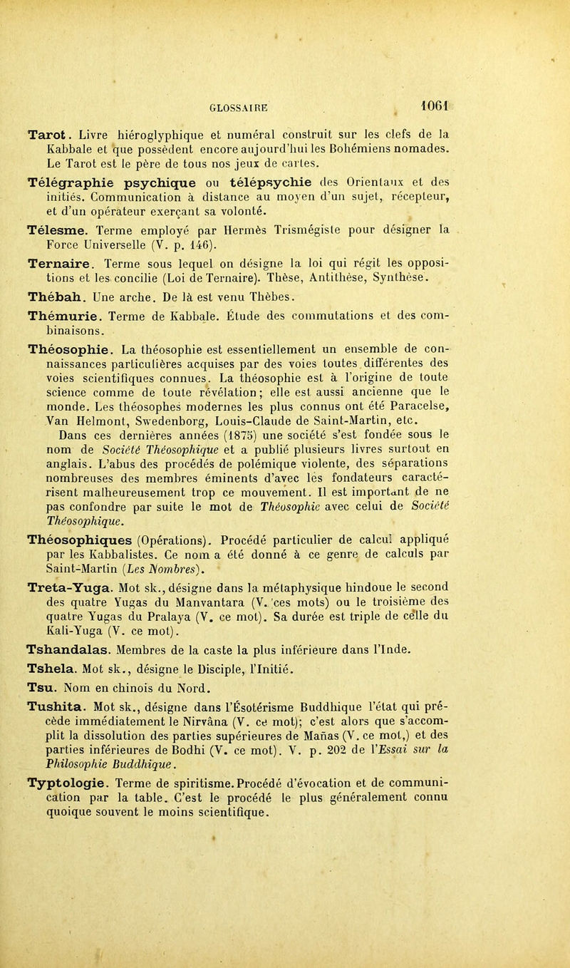 Tarot. Livre hiéroglyphique et numéral construit sur les clefs de la Kabbale et que possèdent encore aujourd’hui les Bohémiens nomades. Le Tarot est le père de tous nos jeux de cartes. Télégraphie psychique ou télépsychie des Orientaux et des initiés. Communication à distance au moyen d’un sujet, récepteur, et d’un opérateur exerçant sa volonté. Télesme. Terme employé par Hermès Trismégiste pour désigner la Force Universelle (Y. p. 146). Ternaire. Terme sous lequel on désigne la loi qui régit les opposi- tions et les. concilie (Loi de Ternaire). Thèse, Antithèse, Synthèse. Thébah. Une arche. De là est venu Thèbes. Thémurie. Terme de Kabbale. Étude des commutations et des com- binaisons. Théosophie. La théosophie est essentiellement un ensemble de con- naissances particulières acquises par des voies toutes différentes des voies scientifiques connues. La théosophie est à l’origine de toute science comme de toute révélation ; elle est aussi ancienne que le monde. Les théosophes modernes les plus connus ont été Paracelse, Van Helmont, Swedenborg, Louis-Claude de Saint-Martin, etc. Dans ces dernières années (1875) une société s’est fondée sous le nom de Société Théosophique et a publié plusieurs livres surtout en anglais. L’abus des procédés de polémique violente, des séparations nombreuses des membres éminents d’avec les fondateurs caracté- risent malheureusement trop ce mouvement. Il est important de ne pas confondre par suite le mot de Théosophie avec celui de Société Théosophique. Théosophiques (Opérations). Procédé particulier de calcul appliqué par les Kabbalistes. Ce nom a été donné à ce genre de calculs par Saint-Martin (Les Nombres). Treta-Yuga. Mot sk., désigne dans la métaphysique hindoue le second des quatre Yugas du Manvantara (V. )ces mots) ou le troisième des quatre Yugas du Pralaya (V. ce mot). Sa durée est triple de ce’lle du Kali-Yuga (V. ce mot). Tshandalas. Membres de la caste la plus inférieure dans l’Inde. Tshela. Mot sk., désigne le Disciple, l’Initié. Tsu. Nom en chinois du Nord. Tushita. Mot sk., désigne dans l’Ésotérisme Buddhique l’état qui pré- cède immédiatement le Nirvana (V. ce mot); c’est alors que s’accom- plit la dissolution des parties supérieures de Mahas (V. ce mot,) et des parties inférieures de Bodhi (Y. ce mot). V. p. 202 de l’Essai sur la Philosophie Buddhique. Typtologie. Terme de spiritisme.Procédé d’évocation et de communi- cation par la table. C’est le procédé le plus généralement connu quoique souvent le moins scientifique.