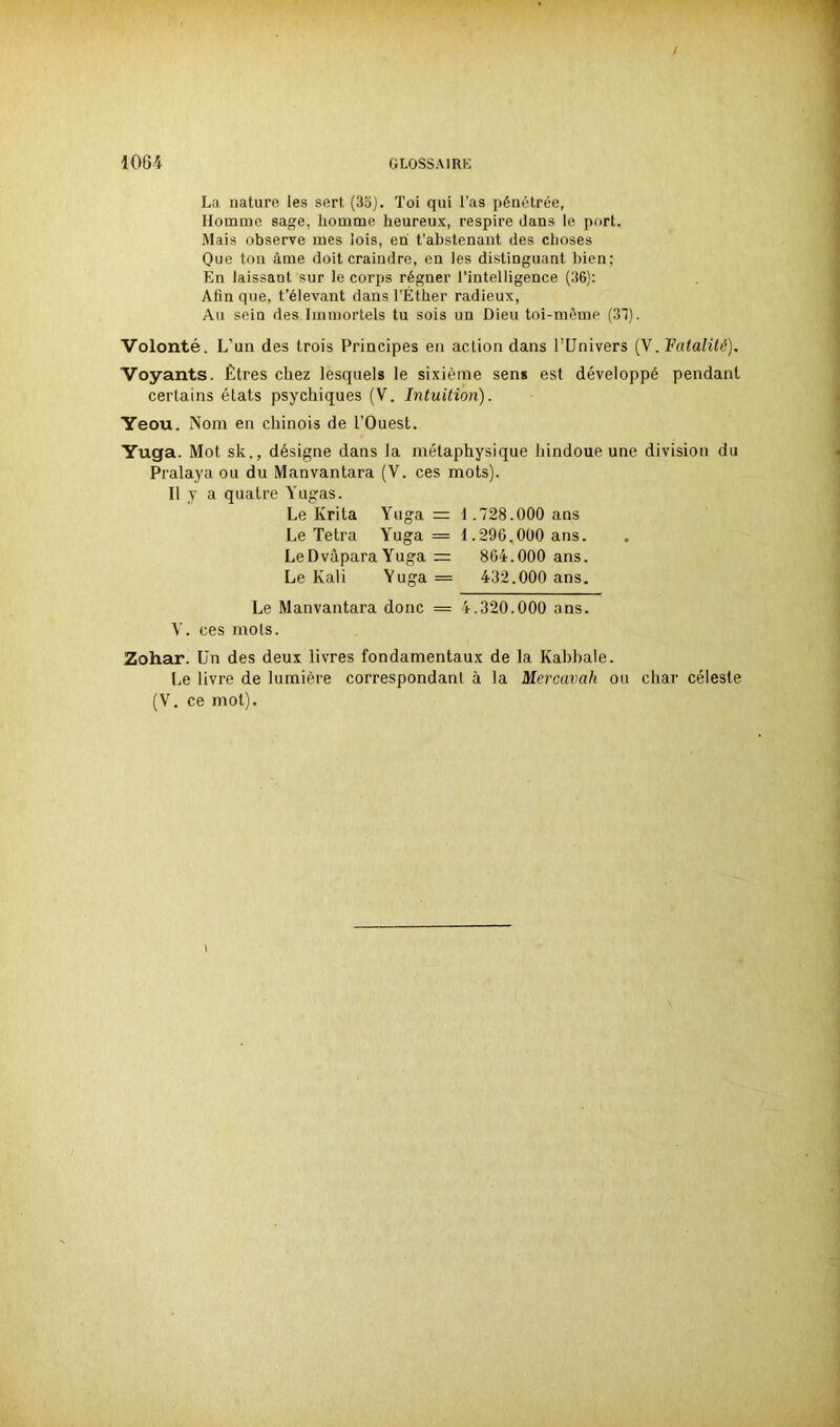 / La nature les sert (35). Toi qui l’as pénétrée, Homme sage, homme heureux, respire dans le port. Mais observe mes lois, en t’abstenant des choses Que ton àme doit craindre, en les distinguant bien: En laissant sur le corps régner l’intelligence (36): Afin que, t’élevant dans l’Éther radieux, Au sein des Immortels tu sois un Dieu toi-même (37). Volonté. L’un des trois Principes en action dans l’Univers (V. Fatalité). Voyants. Êtres chez lesquels le sixième sens est développé pendant certains états psychiques (V. Intuition). Yeou. Nom en chinois de l’Ouest. Yuga. Mot sk., désigne dans la métaphysique hindoue une division du Pralaya ou du Manvantara (V. ces mots). Il y a quatre Yugas. Le Ivrita Yuga = 1.728.000 ans Le Tetra Yuga = 1.290.000 ans. LeDvâpara Yuga = 864.000 ans. Le Kali Yuga = 432.000 ans. Le Manvantara donc == 4.320.000 ans. V. ces mots. Zohar. Un des deux livres fondamentaux de la Kabbale. Le livre de lumière correspondant à la Mercavah ou char céleste (V. ce mol).