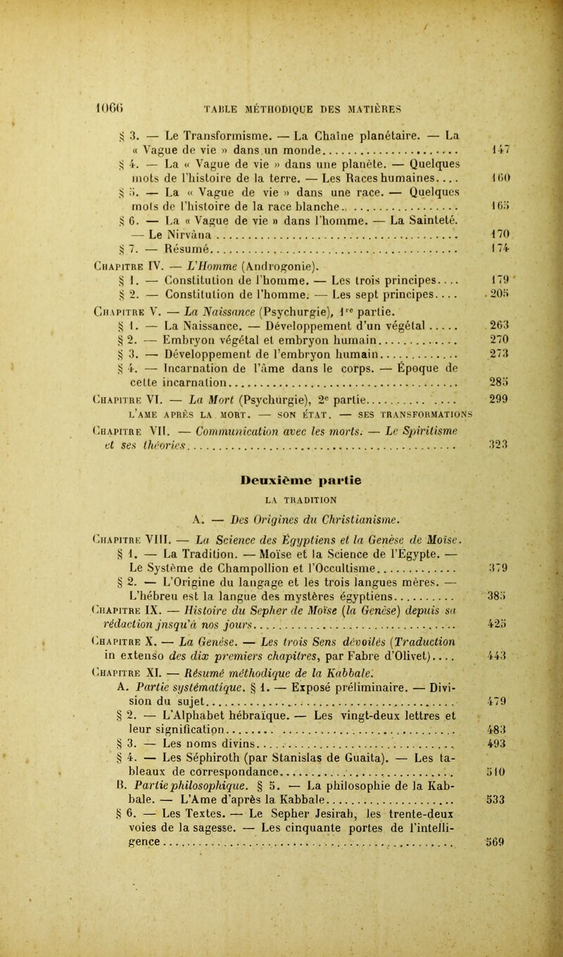 S 3. — Le Transformisme. — La Chaîne planétaire. — La « Vague de vie » dans un monde 14-7 ij 4. — La « Vague de vie » dans une planète. — Quelques mots de l’histoire de la terre. — Les Races humaines.... 160 S o. — La « Vague de vie » dans une race. — Quelques mots de l’histoire de la race blanche 16.3 § G. — La « Vague de vie » dans l’homme. — La Sainteté. — Le Nirvana 170 §7. — Résumé 174 Chapitre IV. — L'Homme (Androgonie). § 1. — Constitution de l’homme. — Les trois principes.... 179 § 2. — Constitution de l’homme. — Les sept principes 205 Chapitre V. — La Naissance (Psychurgie), l,e partie. § I. — La Naissance. — Développement d’un végétal 263 § 2. — Embryon végétal et embryon humain 270 § 3. —■ Développement de l’embryon humain 273 S 4. — Incarnation de l’àme dans le corps. — Époque de celte incarnation 285 Chapitre VI. — La Mort (Psychurgie), 2e partie 299 L’AME APRÈS LA MORT. SON ÉTAT. — SES TRANSFORMATIONS Chapitre VII. — Communication avec les morts. — Le Spiritisme et ses théories 323 Deuxième partie LA TRADITION A. — Des Origines du Christianisme. Chapitre VIII. — La Science des Égyptiens et la Genèse de Moïse. § 1. — La Tradition. — Moïse et la Science de l’Egypte. — Le Système de Champollion et l’Occultisme 379 § 2. — L’Origine du langage et les trois langues mères. — L’hébreu est la langue des mystères égyptiens 383 Chapitre IX. — Histoire du Sepher de Moïse (la Genèse) depuis sa rédaction jusqu'il nos jours. 425 Chapitre X. — La Genèse. — Les trois Sens dévoilés (Traduction in extenso des dix premiers chapitres, par Fabre d’Olivet) 443 Chapitre XI. — Résumé méthodique de la Kabbale. A. Partie systématique. § 1. — Exposé préliminaire. — Divi- sion du sujet 479 § 2. — L’Alpbabet hébraïque. — Les vingt-deux lettres et leur signification 483 § 3. — Les noms divins 493 § 4. — Les Séphiroth (par Stanislas de Guaita). — Les ta- bleaux de correspondance 510 B. Partie philosophique. § 5. — La philosophie de la Kab- bale. — L’Ame d’après la Kabbale 533 § 6. — Les Textes. — Le Sepher Jesirab, les trente-deux voies de la sagesse. — Les cinquante portes de l’intelli- gence 569