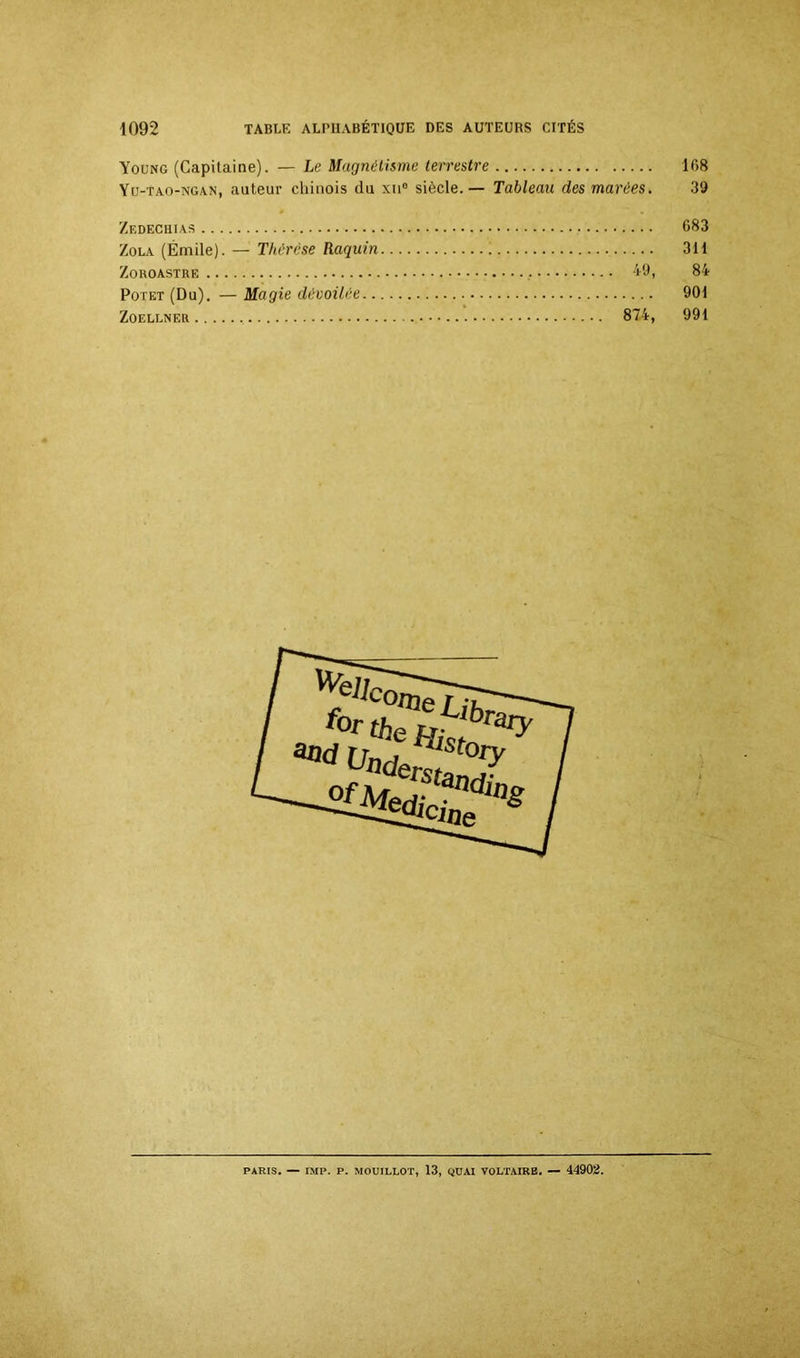 Young (Capitaine). — Le Magnétisme terrestre 108 Yu-tao-ngan, auteur cliinois du xu° siècle. — Tableau des marées. 39 Zedechias 683 Zola (Émile). — Thérèse Raquin 311 Zoroastre 49, 84 Potet (Du). — Magie dévoilée 901 Zoellner 874, 991 &nd f°r ther,^brary uad*°y ^dlClneWs
