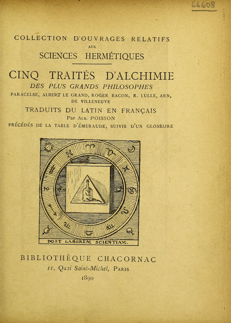 COLLECTION DOUVRAGES RELATIFS AUX SCIENCES HERMÉTIQUES CINQ TRAITÉS D’ALCHIMIE DES PLUS GRANDS PHILOSOPHES PARACELSE, ALBERT LE GRAND, ROGER BACON, R. LULLE, ARN^ DE VILLENEUVE TRADUITS DU LATIN EN FRANÇAIS Par Alb. poisson PRÉCÉDÉS DE LA TABLE d'ÉMERAUDE, SUIVIS d’uN GLOSSAIRE BIBLIOTHÈQUE CIIACORNAC II, Qu.ii Sainl-Michel, Paris 1890