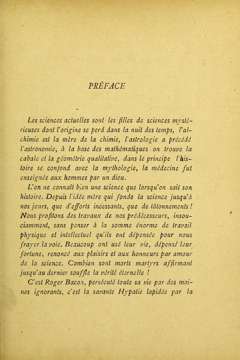 PRÉFACE Les sciences actuelles sont les filles de sciences mysté- rieuses dont rorig;ine se perd dans la nuit des temps, Val- chimie est la mère de la chimie, Vastrolog;ie a précédé l'astronomie, à la base des mathématiques on trouve la cabale et la géométrie qualitative, dans le principe l'his- toire se confond avec la mythologie, la médecine fut enseignée aux hommes par un dieu. L'on ne connaît bien une science que lorsqu'on sait son histoire. Depuis Vidée mère qui fonde la science jusqu'à nos jours, que d'efforts incessants, que de tâtonnements ! Nous profitons des travaux de nos prédécesseurs, insou- ciamment, sans penser à la somme énorme de travail physique et intellectuel qu'ils ont dépensée pour nous frayer la voie. Beaucoup ont usé leur vie, dépensé leur fortune, renoncé aux plaisirs et aux honneurs par amour de la science. Combien sont morts martyrs affirmant jusqu'au dernier souffle la vérité éternelle ! C'est Roger Bacon, persécuté toute sa vie par des moi- nes ignorants, c’est la savante Hypatie lapidée par la