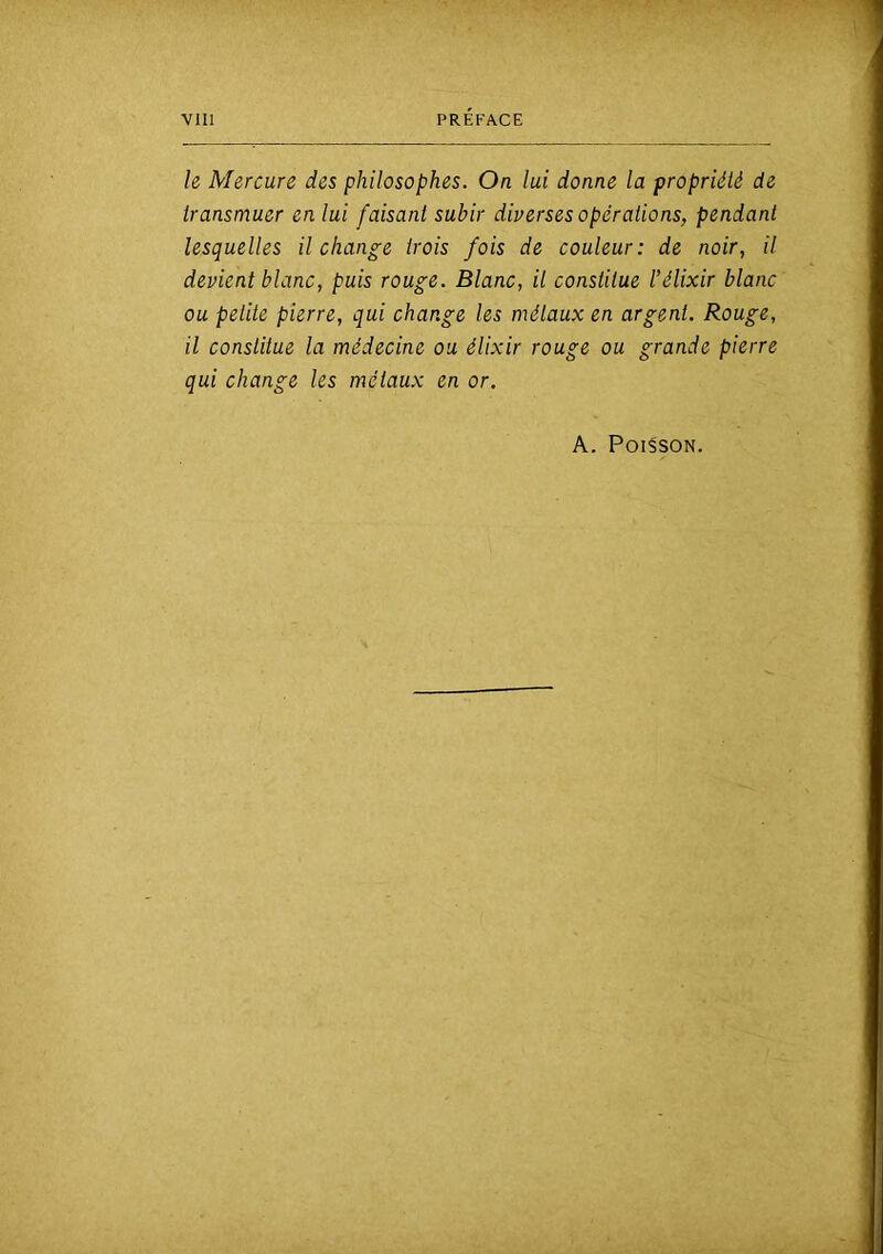 le Mercure des philosophes. On lui donne la propriété de transmuer en lui faisant subir dipersesopérations, pendant lesquelles il change trois fois de couleur: de noir, il devient blanc, puis rouge. Blanc, il constitue l’élixir blanc ou petite pierre, qui change les métaux en argent. Rouge, il constitue la médecine ou élixir rouge ou grande pierre qui change les métaux en or. A. Poisson.