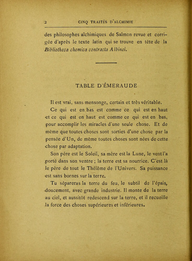 des philosophes alchimiques de Salmon revue et corri- gée d’après le texte latin qui se trouve en tête de la Bibliotheca chemica contracta Albinei. TABLE D’ÉMERAUDE Il est vrai, sans mensonge, certain et très véritable. Ce qui est en bas est comme ce qui est en haut •et ce qui est en haut est comme ce qui est en bas, pour accomplir les miracles d'une seule chose. Et de même que toutes choses sont sorties d’une chose par la pensée d’Un, de même toutes choses sont nées de cette -chose par adaptation. Son père est le Soleil, sa mère est la Lune, le vent l’a piorté dans son ventre ; la terre est sa nourrice. C’est là le père de tout le Thélêm.e de l’Univers. Sa puissance ■est sans bornes sur la terre. Tu sépareras la terre du feu, le subtil de l’épais, •doucement, avec grande industrie. Il monte de la terre au ciel, et aussitôt redescend sur la terre, et il recueille ■la force des choses supérieures et inférieures.