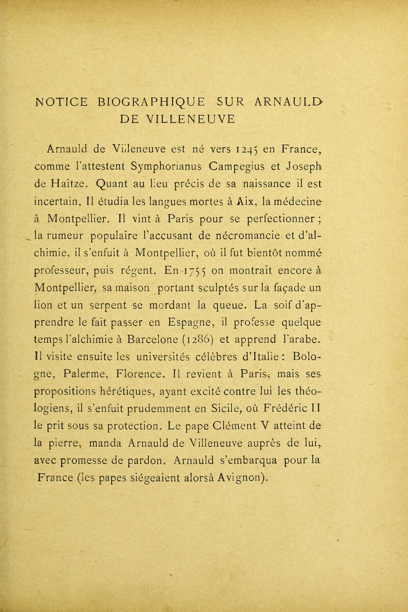 NOTICE BIOGRAPHIQUE SUR ARNAULD- DE VILLENEUVE Arnauld de Villeneuve est né vers 1245 France, comme l'attestent Symphorianus Campegius et Joseph de Haitze. Quant au lieu précis de sa naissance il est incertain. Il étudia les langues mortes à Aix, la médecine à Montpellier. Il vint à Paris pour se perfectionner ; la rumeur populaire l'accusant de nécromancie et d’al- chimie, il s'enfuit à Montpellier, où il fut bientôt nommé professeur, puis régent. En 1755 montrait encore à Montpellier, .sa maison portant sculptés sur la façade un lion et un serpent se mordant la queue. La soif d'ap- prendre le fait passer en Espagne, il professe quelque temps l'alchimie à Barcelone (1286) et apprend l'arabe. Il visite ensuite les universités célèbres d’Italie: Bolo- gne, Palerme, Florence. Il revient à Paris,- mais ses propositions hérétiques, ayant excité contre lui les théo- logiens, il s'enfuit prudemment en Sicile, où Frédéric II le prit sous sa protection. Le pape Clément V atteint de la pierre, manda Arnauld de Villeneuve auprès de lui,, avec promesse de pardon. Arnauld s’embarqua pour la France (les papes siégeaient alorsà Avignon).