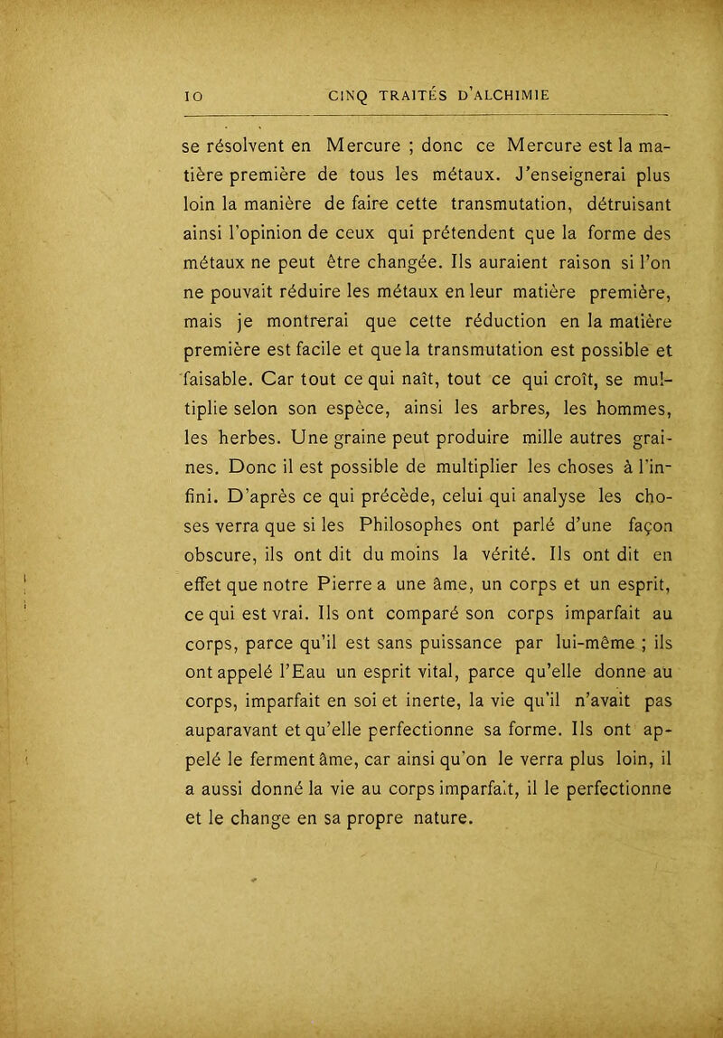 se résolvent en Mercure ; donc ce Mercure est la ma- tière première de tous les métaux. J’enseignerai plus loin la manière de faire cette transmutation, détruisant ainsi l’opinion de ceux qui prétendent que la forme des métaux ne peut être changée. Ils auraient raison si l’on ne pouvait réduire les métaux en leur matière première, mais je montrerai que cette réduction en la matière première est facile et que la transmutation est possible et faisable. Car tout ce qui naît, tout ce qui croît, se mul- tiplie selon son espèce, ainsi les arbres, les hommes, les herbes. Une graine peut produire mille autres grai- nes. Donc il est possible de multiplier les choses à l’in- fini. D’après ce qui précède, celui qui analyse les cho- ses verra que si les Philosophes ont parlé d’une façon obscure, ils ont dit du moins la vérité. Ils ont dit en effet que notre Pierre a une âme, un corps et un esprit, ce qui est vrai. Ils ont comparé son corps imparfait au corps, parce qu’il est sans puissance par lui-même ; ils ont appelé l’Eau un esprit vital, parce qu’elle donne au corps, imparfait en soi et inerte, la vie qu’il n’avait pas auparavant et qu’elle perfectionne sa forme. Ils ont ap- pelé le ferment âme, car ainsi qu’on le verra plus loin, il a aussi donné la vie au corps imparfait, il le perfectionne et le change en sa propre nature.