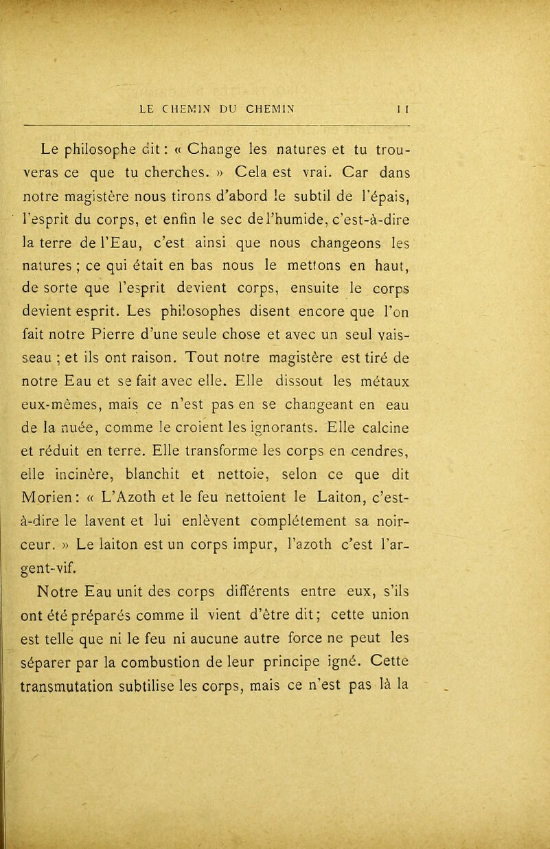 Le philosophe dit ; « Change les natures et tu trou- veras ce que tu cherches. » Cela est vrai. Car dans notre magistère nous tirons d’abord le subtil de l'épais, l’esprit du corps, et enfin le sec de l’humide, c’est-à-dire la terre de l’Eau, c’est ainsi que nous changeons les natures ; ce qui était en bas nous le mettons en haut, de sorte que l’esprit devient corps, ensuite le corps devient esprit. Les philosophes disent encore que l’on fait notre Pierre d’une seule chose et avec un seul vais- seau ; et ils ont raison. Tout notre magistère est tiré de notre Eau et se fait avec elle. Elle dissout les métaux eux-mêmes, mais ce n’est pas en se changeant en eau de la nuée, comme le croient les ignorants. Elle calcine et réduit en terre. Elle transforme les corps en cendres, elle incinère, blanchit et nettoie, selon ce que dit Morien; « L’Azoth et le feu nettoient le Laiton, c’est- à-dire le lavent et lui enlèvent complètement sa noir- ceur. » Le laiton est un corps impur, l’azoth c’est l’ar- gent-vif. Notre Eau unit des corps différents entre eux, s’ils ont été préparés comme il vient d’être dit; cette union est telle que ni le feu ni aucune autre force ne peut les séparer par la combustion de leur principe igné. Cette transmutation subtilise les corps, mais ce n’est pas là la