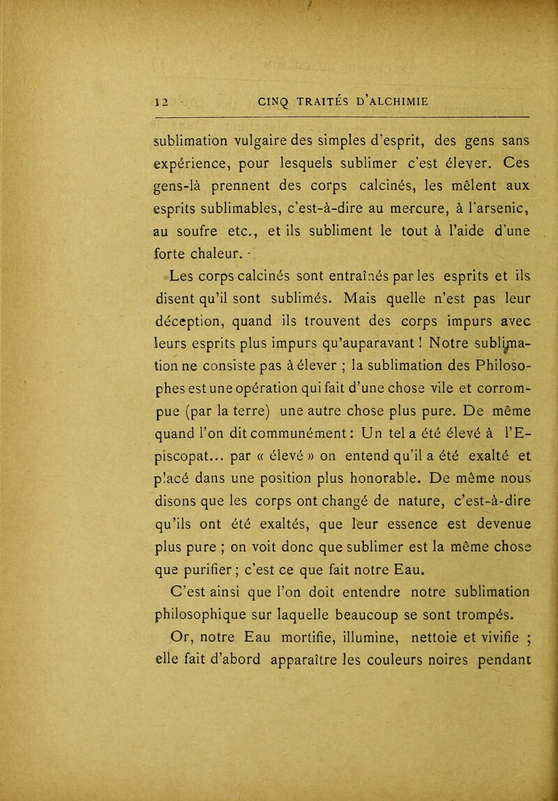 sublimation vulgaire des simples d’esprit, des gens sans expérience, pour lesquels sublimer c'est élever. Ces gens-là prennent des corps calcinés, les mêlent aux esprits sublimables, c’est-à-dire au mercure, à l'arsenic, au soufre etc., et ils subliment le tout à l’aide d’une forte chaleur. ■ Les corps calcinés sont entraînés par les esprits et ils disent qu’il sont sublimés. Mais quelle n’est pas leur déception, quand ils trouvent des corps impurs avec leurs esprits plus impurs qu’auparavant ! Notre subl^a- tionne consiste pas à élever ; la sublimation des Philoso- phes est une opération qui fait d’une chose vile et corrom- pue (par la terre) une autre chose plus pure. De même quand l’on dit communément ; Un tel a été élevé à l’E- piscopat... par « élevé » on entend qu’il a été exalté et placé dans une position plus honorable. De même nous disons que les corps ont changé de nature, c’est-à-dire qu’ils ont été exaltés, que leur essence est devenue plus pure ; on voit donc que sublimer est la même chose que purifier ; c’est ce que fait notre Eau. C’est ainsi que l’on doit entendre notre sublimation philosophique sur laquelle beaucoup se sont trompés. Or, notre Eau mortifie, illumine, nettoie et vivifie ; elle fait d’abord apparaître les couleurs noires pendant