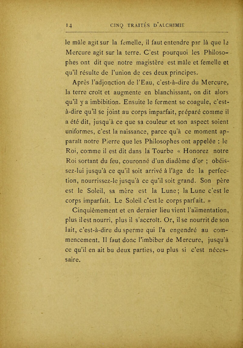 le mâle agit sur la femelle, il faut entendre par là que le Mercure agit sur la terre. C’est pourquoi les Philoso- phes ont dit que notre magistère est mâle et femelle et qu’il résulte de l’union de ces deux principes. Après l’adjonction de l’Eau, c’est-à-dire du Mercure, la terre croît et augmente en blanchissant, on dit alors qu’il y a imbibition. Ensuite le ferment se coagule, c’est- à-dire qu’il se joint au corps imparfait, préparé comme il a été dit, jusqu’à ce que sa couleur et son aspect soient uniformes, c’est la naissance, parce qu’à ce moment ap- paraît notre Pierre que les Philosophes ont appelée : le Roi, comme il est dit dans la Tourbe « Honorez notre Roi sortant du feu, couronné d’un diadème d’or ; obéis- sez-lui jusqu’à ce qu’il soit arrivé à l’âge de la perfec- tion, nourrissez-le jusqu’à ce qu’il soit grand. Son père est le Soleil, sa mère est la Lune; la Lune c’est le corps imparfait. Le Soleil c’est le corps parfait. » Cinquièmement et en dernier lieu vient l'alimentation, plus il est nourri, plus il s’accroît. Or, lise nourrit de son lait, c’est-à-dire du sperme qui l’a engendré au com- mencement. Il faut donc l’imbiber de Mercure, jusqu’à ce qu’il en ait bu deux parties, ou plus si c’est néces- saire.