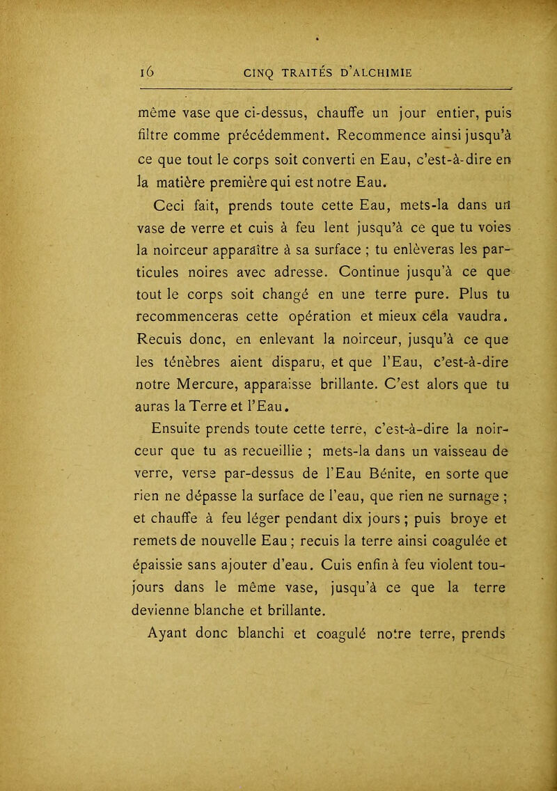 même vase que ci-dessus, chauffe un jour entier, puis filtre comme précédemment. Recommence ainsi jusqu’à ce que tout le corps soit converti en Eau, c’est-à-dire en la matière première qui est notre Eau. Ceci fait, prends toute cette Eau, mets-la dans un vase de verre et cuis à feu lent jusqu’à ce que tu voies la noirceur apparaître à sa surface ; tu enlèveras les par- ticules noires avec adresse. Continue jusqu’à ce que tout le corps soit changé en une terre pure. Plus tu recommenceras cette opération et mieux céla vaudra. Recuis donc, en enlevant la noirceur, jusqu’à ce que les ténèbres aient disparu, et que l’Eau, c’est-à-dire notre Mercure, apparaisse brillante. C’est alors que tu auras la Terre et l’Eau. Ensuite prends toute cette terre, c’est-à-dire la noir- ceur que tu as recueillie ; mets-la dans un vaisseau de verre, verse par-dessus de l’Eau Bénite, en sorte que rien ne dépasse la surface de l’eau, que rien ne surnage ; et chauffe à feu léger pendant dix jours ; puis broyé et remets de nouvelle Eau ; recuis la terre ainsi coagulée et épaissie sans ajouter d’eau. Cuis enfin à feu violent tou- jours dans le même vase, jusqu’à ce que la terre devienne blanche et brillante. Ayant donc blanchi et coagulé notre terre, prends