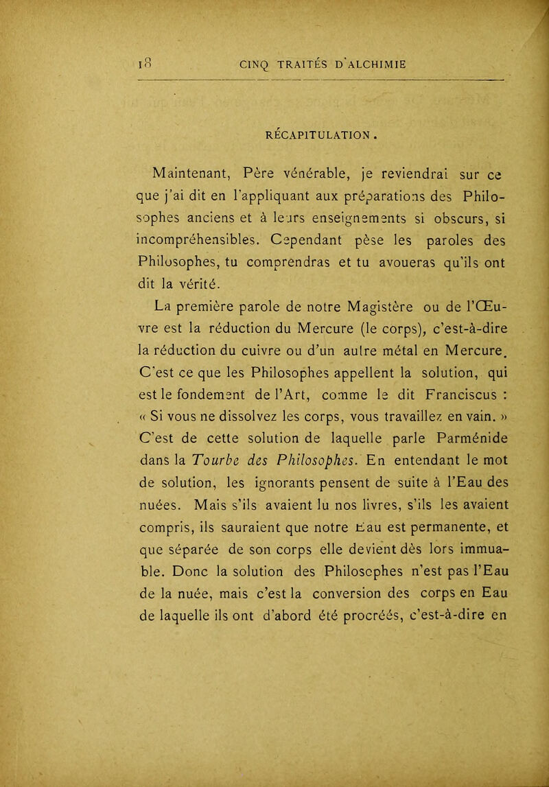 RÉCAPITULATION . Maintenant, Père vénérable, je reviendrai sur ce que j’ai dit en l'appliquant aux préparations des Philo- sophes anciens et à leurs enseignements si obscurs, si incompréhensibles. Cependant pèse les paroles des Philosophes, tu comprendras et tu avoueras qu’ils ont dit la vérité. La première parole de notre Magistère ou de l’Œu- vre est la réduction du Mercure (le corps), c’est-à-dire la réduction du cuivre ou d’un autre métal en Mercure. C'est ce que les Philosophes appellent la solution, qui est le fondement de l’Art, comme le dit Franciscus : « Si vous ne dissolvez les corps, vous travaillez en vain. » C’est de cette solution de laquelle parle Parménide dans la Tourbe des Philosophes. En entendant le mot de solution, les ignorants pensent de suite à l’Eau des nuées. Mais s’ils avaient lu nos livres, s’ils les avaient compris, ils sauraient que notre Eau est permanente, et que séparée de son corps elle devient dès lors immua- ble. Donc la solution des Philosophes n’est pas l’Eau de la nuée, mais c’est la conversion des corps en Eau de laquelle ils ont d’abord été procréés, c’est-à-dire en