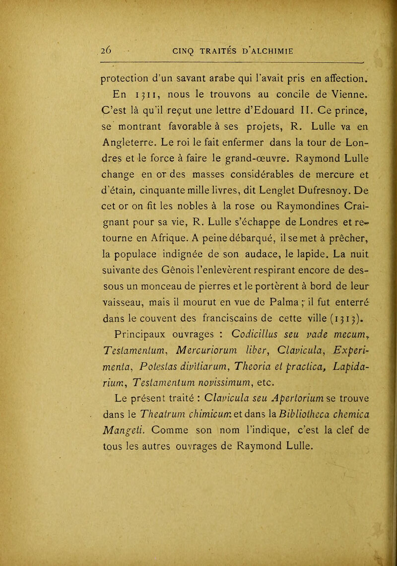 protection d’un savant arabe qui l’avait pris en affection. En 1311, nous le trouvons au concile devienne. C’est là qu’il reçut une lettre d’Edouard II. Ce prince, se montrant favorable à ses projets, R. Lulle va en Angleterre. Le roi le fait enfermer dans la tour de Lon- dres et le force à faire le grand-œuvre. Raymond Lulle change en or des masses considérables de mercure et d’étain, cinquante mille livres, dit Lenglet Dufresnoy. De cet or on fit les nobles à la rose ou Raymondines Crai- gnant pour sa vie, R. Lulle s’échappe de Londres et re- tourne en Afrique. A peine débarqué, il se met à prêcher, la populace indignée de son audace, le lapide. La nuit suivante des Génois l’enlevèrent respirant encore de des- sous un monceau de pierres et le portèrent à bord de leur vaisseau, mais il mourut en vue de Palma ;■ il fut enterré dans le couvent des franciscains de cette ville (1315). Principaux ouvrages : Codicillus seu vade mecum^ Tesiamenlum, Mercuriorum liber, Clavicula, Expéri- menta, Poleslas dmtiarum, Theoria et praclica, Lapida- rium, Testainentum novissimum, etc. Le présent traité : Clavicula seu Aperloriumse trouve dans le Theatrum chimicum et dans laBibliolheca chemica Mangeii. Comme son nom l’indique, c’est la clef de tous les autres ouvrages de Raymond Lulle. H