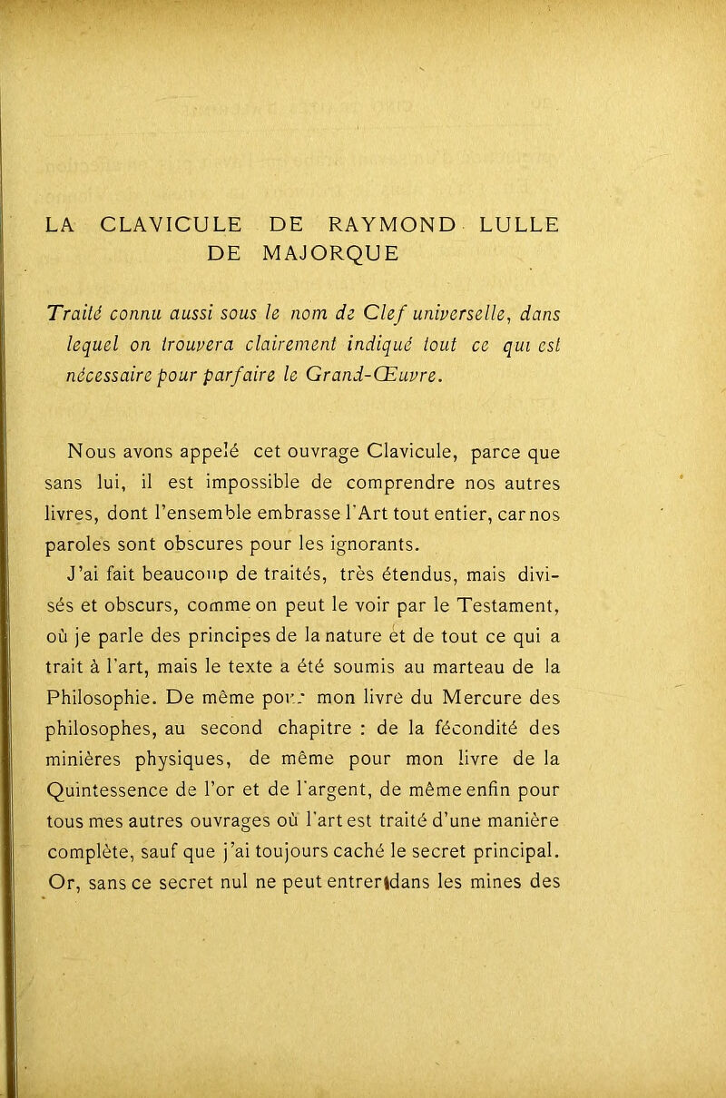 LA CLAVICULE DE RAYMOND LULLE DE MAJORQUE Traité connu aussi sous le nom de Clef universelle, dans lequel on trouvera clairement indiqué tout ce qui est nécessaire pour parfaire le Grand-Œuvre. Nous avons appelé cet ouvrage Clavicule, parce que sans lui, il est impossible de comprendre nos autres livres, dont l’ensemble embrasse l'Art tout entier, car nos paroles sont obscures pour les ignorants. J’ai fait beaucoup de traités, très étendus, mais divi- sés et obscurs, comme on peut le voir par le Testament, où je parle des principes de la nature et de tout ce qui a trait à l’art, mais le texte a été soumis au marteau de la Philosophie. De même pou.* mon livre du Mercure des philosophes, au second chapitre : de la fécondité des minières physiques, de même pour mon livre de la Quintessence de l’or et de l'argent, de même enfin pour tous mes autres ouvrages où l’art est traité d’une manière complète, sauf que j’ai toujours caché le secret principal. Or, sans ce secret nul ne peut entrerldans les mines des