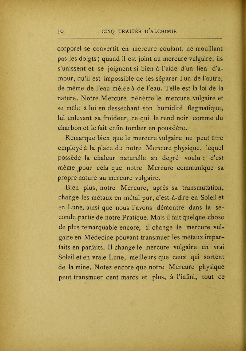 corporel se convertit en mercure coulant, ne mouillant pas les doigts; quand il est joint au mercure vulgaire, ils s’unissent et se joignent si bien à l'aide d’un lien d'a- mour, qu’il est impossible de les séparer l’un de l’autre, de même de l’eau mêlée à de l’eau. Telle est la loi de la nature. Notre Mercure pénètre le mercure vulgaire et se mêle à lui en desséchant son humidité flegmatique, lui enlevant sa froideur, ce qui le rend noir comme du charbon et le fait enfin tomber en poussière. Remarque bien que le mercure vulgaire ne peut être employé à la place de notre Mercure physique, lequel possède la chaleur naturelle au degré voulu ; c’est même pour cela que notre Mercure communique sa propre nature au mercure vulgaire. Bien plus, notre Mercure, après sa transmutation, change les métaux en métal pur, c’est-à-dire en Soleil et en Lune, ainsi que nous l’avons démontré dans la se- conde partie de notre Pratique. Mais il fait quelque chose de plus remarquable encore, il change le mercure vul- gaire en Médecine pouvant transmuer les métaux impar- faits en parfaits. Il change le mercure vulgaire en vrai Soleil et en vraie Lune, meilleurs que ceux qui sortent de la mine. Notez encore que notre Mercure physique peut transmuer cent marcs et plus, à l’infini, tout ce